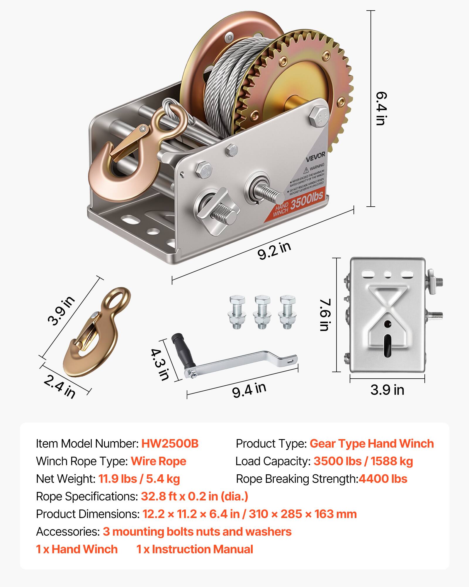 O 6.4 in in VEVOR WANNO - - URANI .. - - HAND 3500lbs WINCH 9.2 in in 3.9 in 2.4 in 4.3in 9.4i in 7.6 in 3.9 in

Item Model Number: HW2500B

Product Type: Gear Type Hand Winch

Winch Rope Type: Wire Rope

Load Capacity: 3500 lbs / 1588 kg

Net Weight: 11.9 lbs / 5.4 kg

Rope Breaking Strength: 4400 lbs

Rope Specifications: 32.8 ft x 0.2 in (dia.)

Product Dimensions: 12.2 x 11.2 x 6.4 in / 310 x 285 x 163 mm

Accessories: 3 mounting bolts nuts and washers

1 x Hand Winch

1 x Instruction Manual