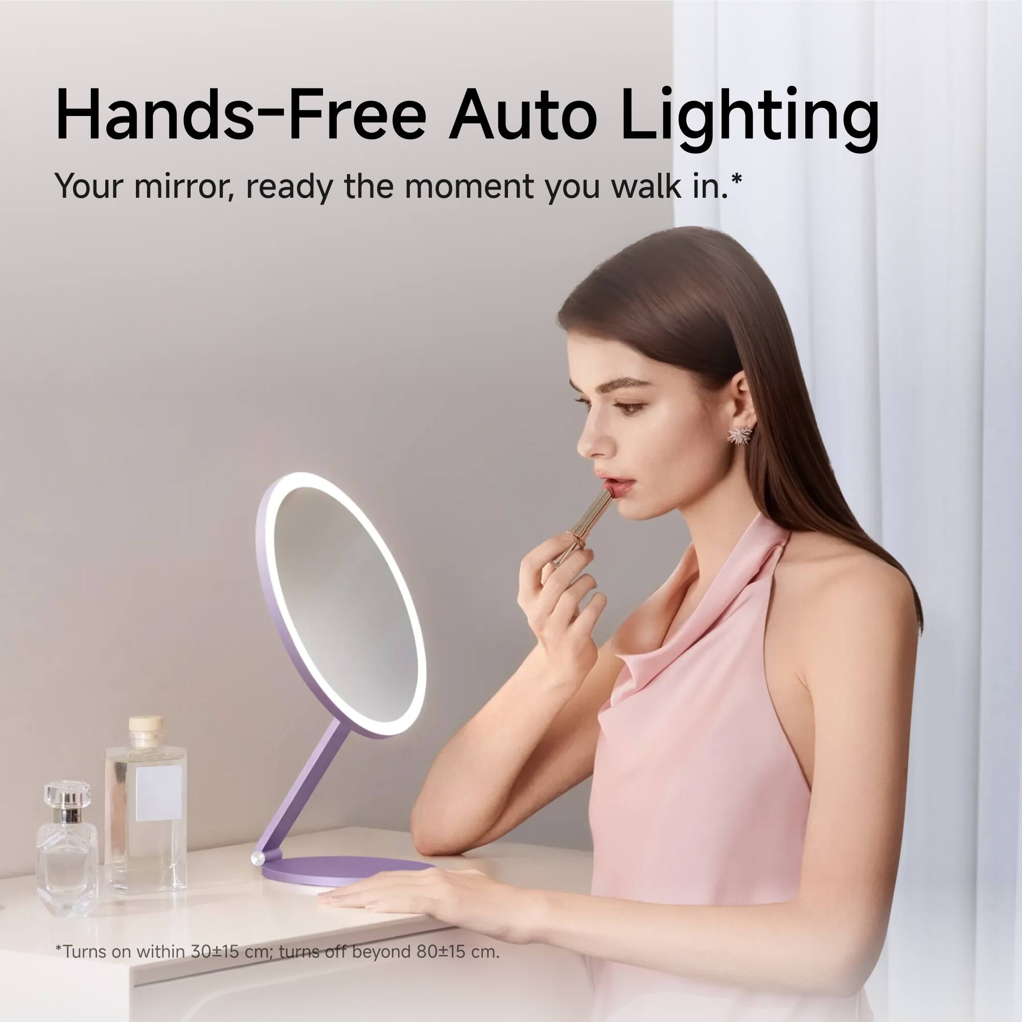 Hands-Free Auto Lighting  
Your mirror, ready the moment you walk in.  
*Turns on within 30±15 cm; turns off beyond 80±15 cm.