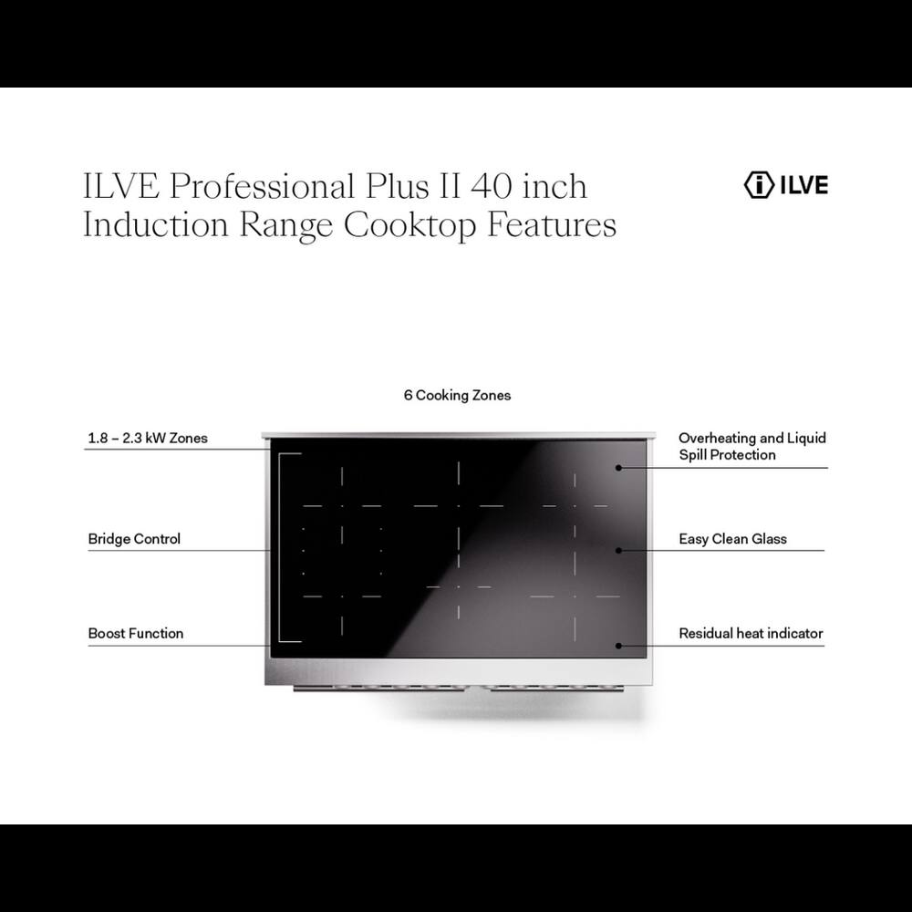 ILVE Professional Plus II 40 inch Induction Range Cooktop Features

- ILVE
- 6 Cooking Zones
- 1.8 - 2.3 kW Zones
- Overheating and Liquid Spill Protection
- Bridge Control
- Easy Clean Glass
- Boost Function
- Residual heat indicator
