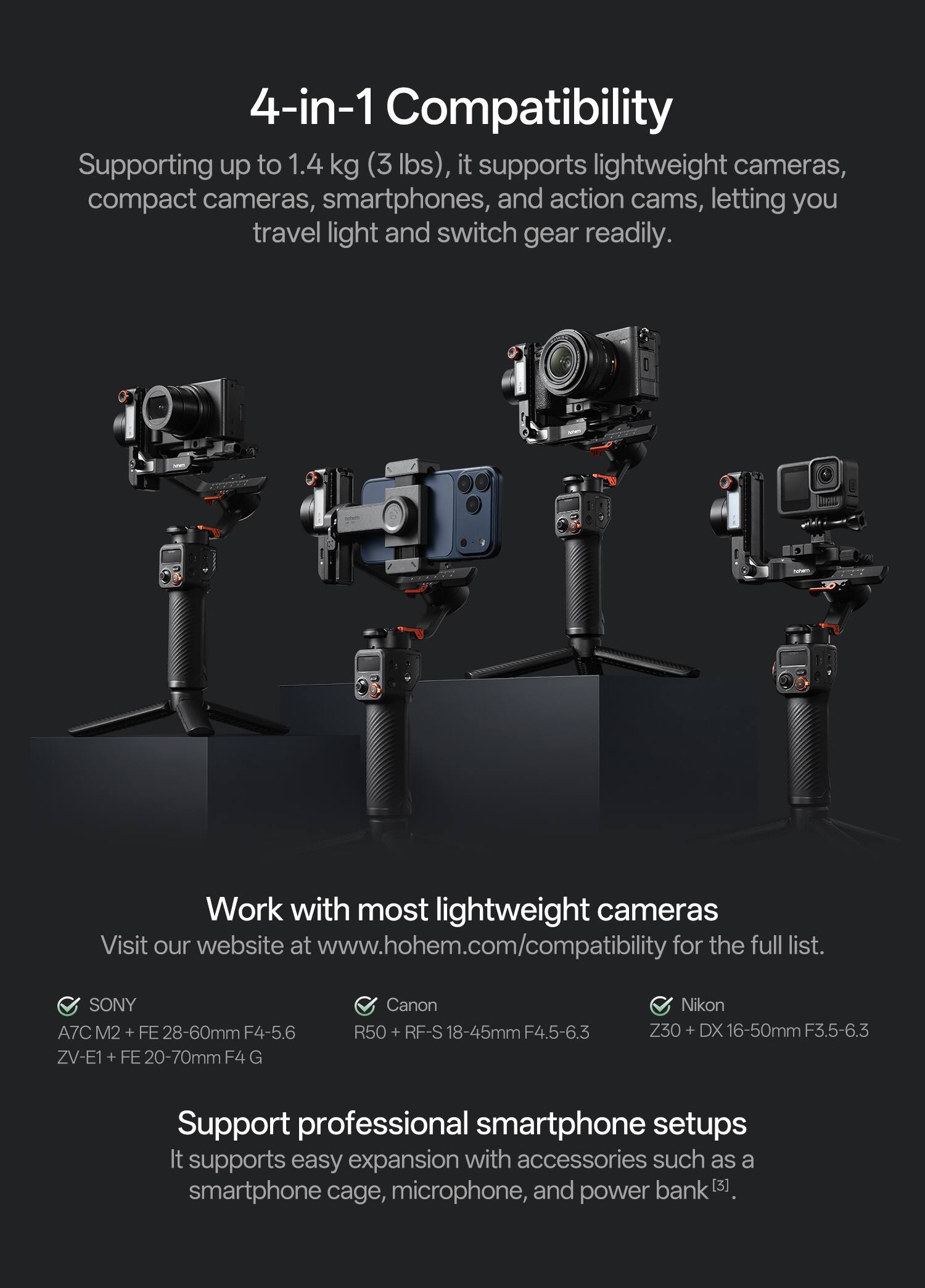 4-in-1 Compatibility  
Supporting up to 1.4 kg (3 lbs), it supports lightweight cameras, compact cameras, smartphones, and action cams, letting you travel light and switch gear readily.  

Work with most lightweight cameras  
Visit our website at www.hohem.com/compatibility for the full list.  

- SONY  
  A7C M2 + FE 28-60mm F4-5.6  
  ZV-E1 + FE 20-70mm F4 G  

- Canon  
  R50 + RF-S 18-45mm F4.5-6.3  

- Nikon  
  Z30 + DX 16-50mm F3.5-6.3  

Support professional smartphone setups  
It supports easy expansion with accessories such as a smartphone cage, microphone, and power bank [3].