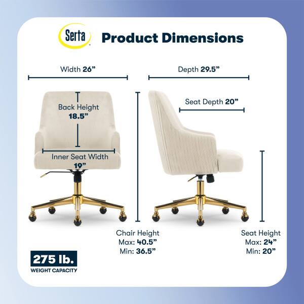 Serta Product Dimensions  
Width: 26"  
Depth: 29.5"  
Back Height: 18.5"  
Seat Depth: 20"  
Inner Seat Width: 19"  
275 lb. WEIGHT CAPACITY  
Chair Height: Max: 40.5" Min: 36.5"  
Seat Height: Max: 24" Min: 20"