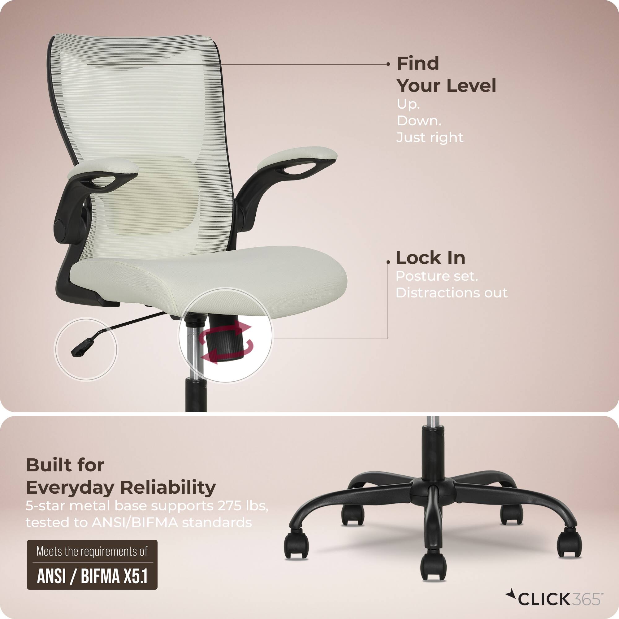 - Find Your Level Up. Down. Just right
- Lock In Posture set. Distractions out
- Built for Everyday Reliability
  - 5-star metal base supports 275 lbs, tested to ANSI/BIFMA standards
  - Meets the requirements of ANSI/BIFMA X5.1
- CLICK365