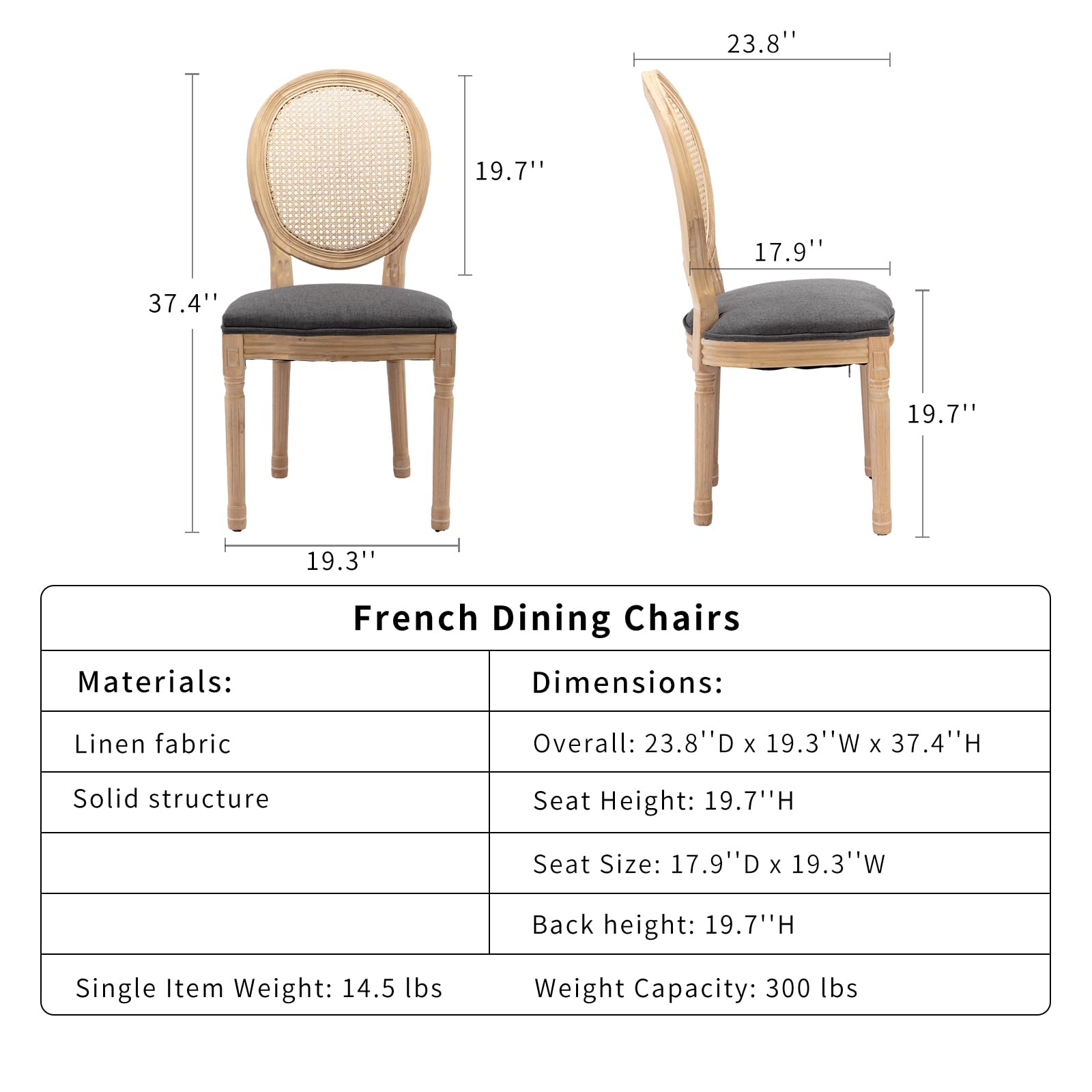 **French Dining Chairs**

**Materials:**
- Linen fabric
- Solid structure

**Dimensions:**
- Overall: 23.8" D x 19.3" W x 37.4" H
- Seat Height: 19.7" H
- Seat Size: 17.9" D x 19.3" W
- Back Height: 19.7" H

**Single Item Weight:** 14.5 lbs

**Weight Capacity:** 300 lbs