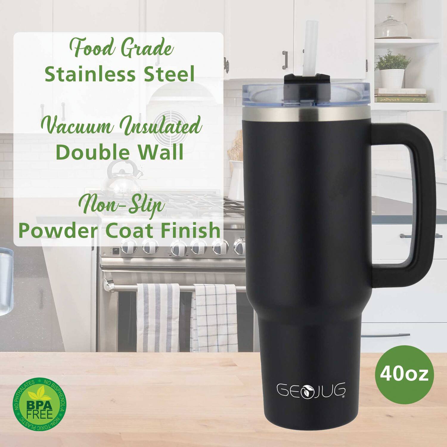 Food Grade Stainless Steel  
Vacuum Insulated Double Wall  
Non-Slip Powder Coat Finish  

40oz  

BPA Free  
NO PHthalates  
NO BISPHENOL A  
NO PLASTIC GAELOLION  

GEOJUG