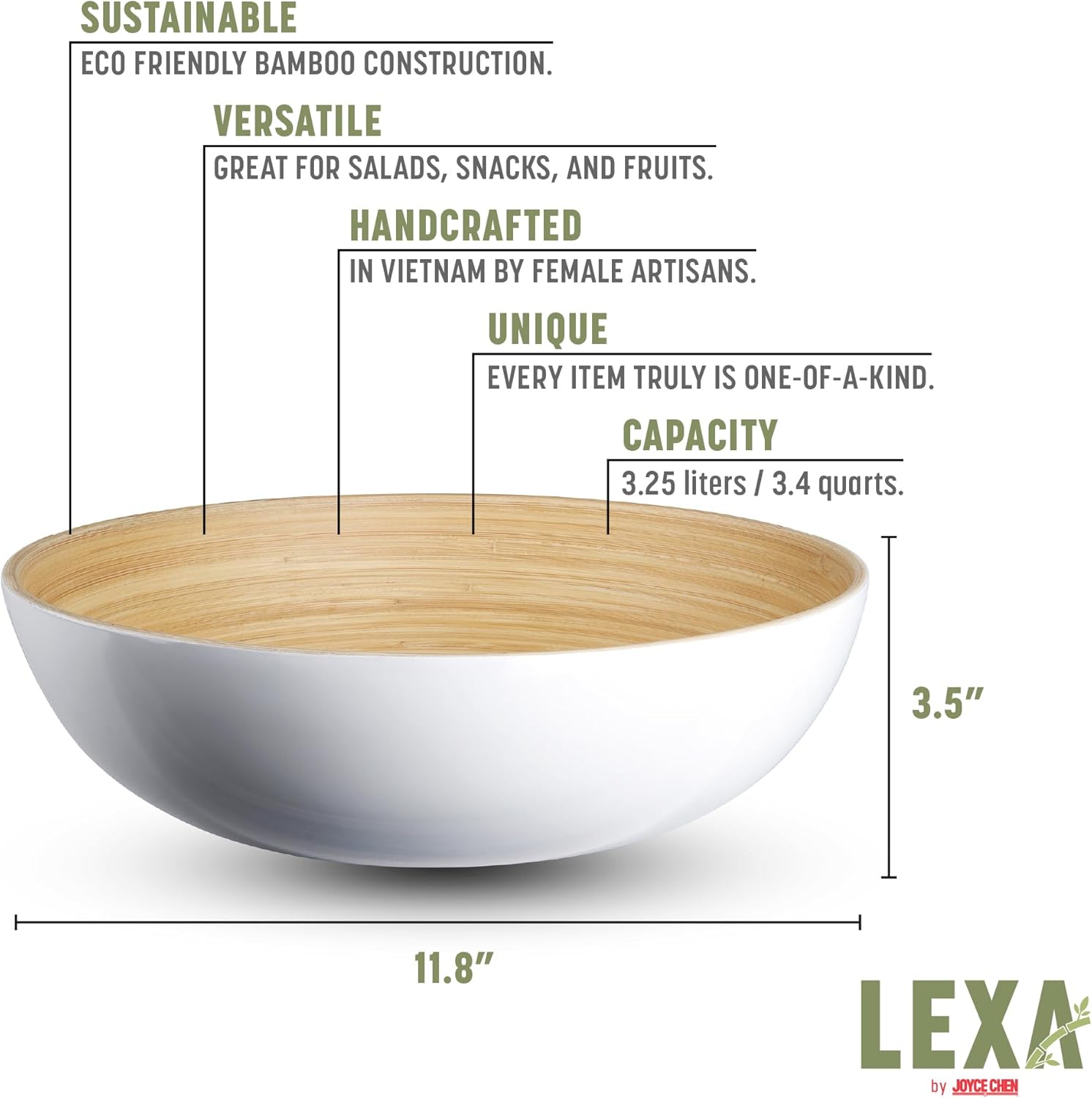 SUSTAINABLE  
ECO FRIENDLY BAMBOO CONSTRUCTION.  

VERSATILE  
GREAT FOR SALADS, SNACKS, AND FRUITS.  

HANDCRAFTED  
IN VIETNAM BY FEMALE ARTISANS.  

UNIQUE  
EVERY ITEM TRULY IS ONE-OF-A-KIND.  

CAPACITY  
3.25 liters / 3.4 quarts.  

3.5"  
11.8"  

LEXA by JOYCE CHEN