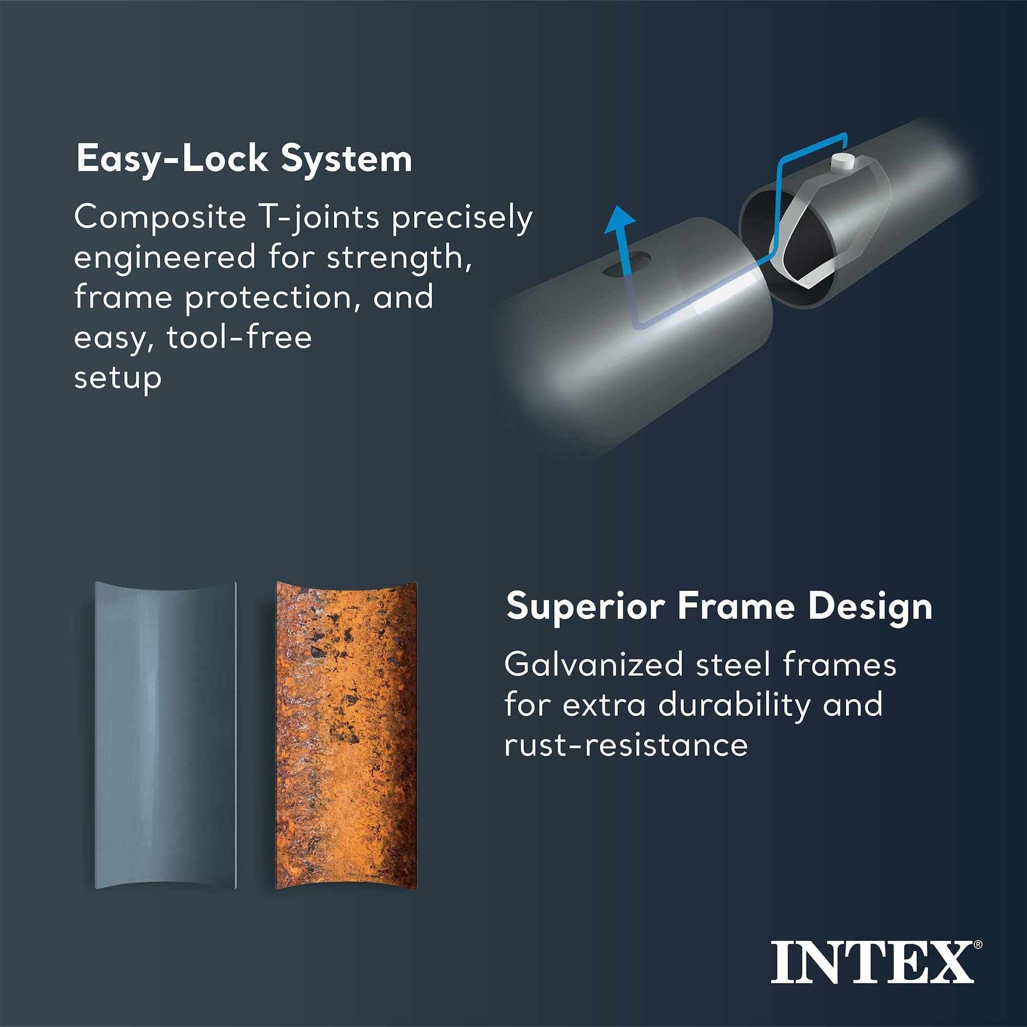 Easy-Lock System  
Composite T-joints precisely engineered for strength, frame protection, and easy, tool-free setup  

Superior Frame Design  
Galvanized steel frames for extra durability and rust-resistance  

INTEX