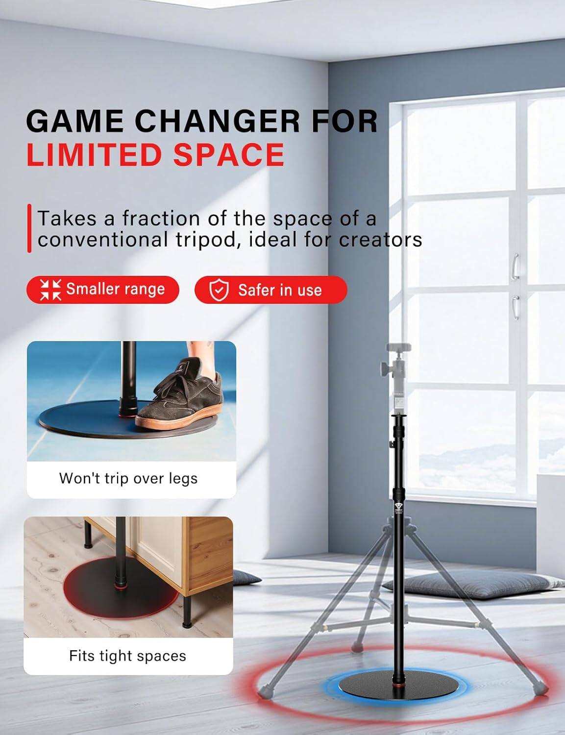 GAME CHANGER FOR LIMITED SPACE

Takes a fraction of the space of a conventional tripod, ideal for creators

- Smaller range
- Safer in use

Won't trip over legs

Fits tight spaces