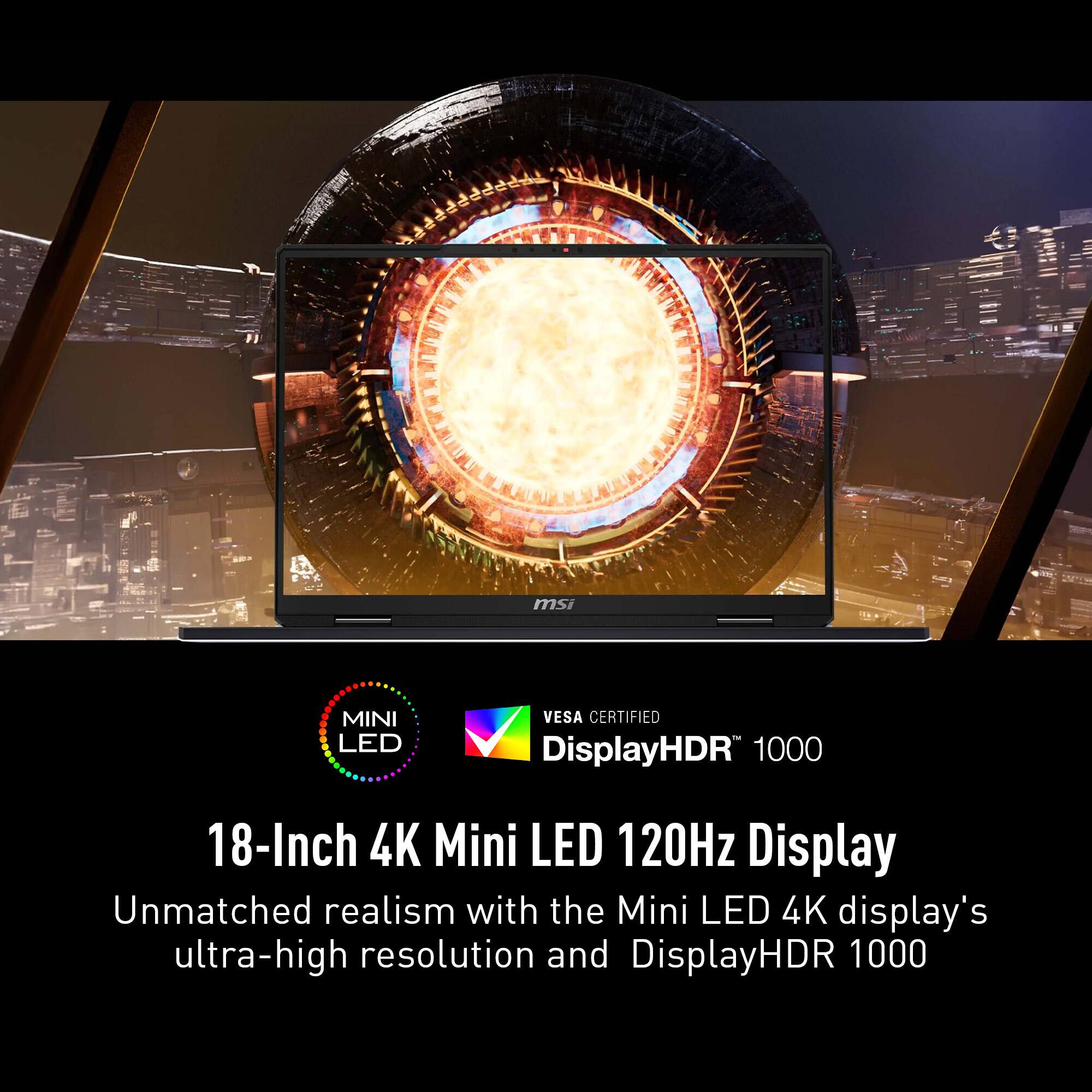 msi MINI LED VESA CERTIFIED DisplayHDR 1000 18-Inch 4K Mini LED 120Hz Display Unmatched realism with the Mini LED 4K display's ultra-high resolution and DisplayHDR 1000.