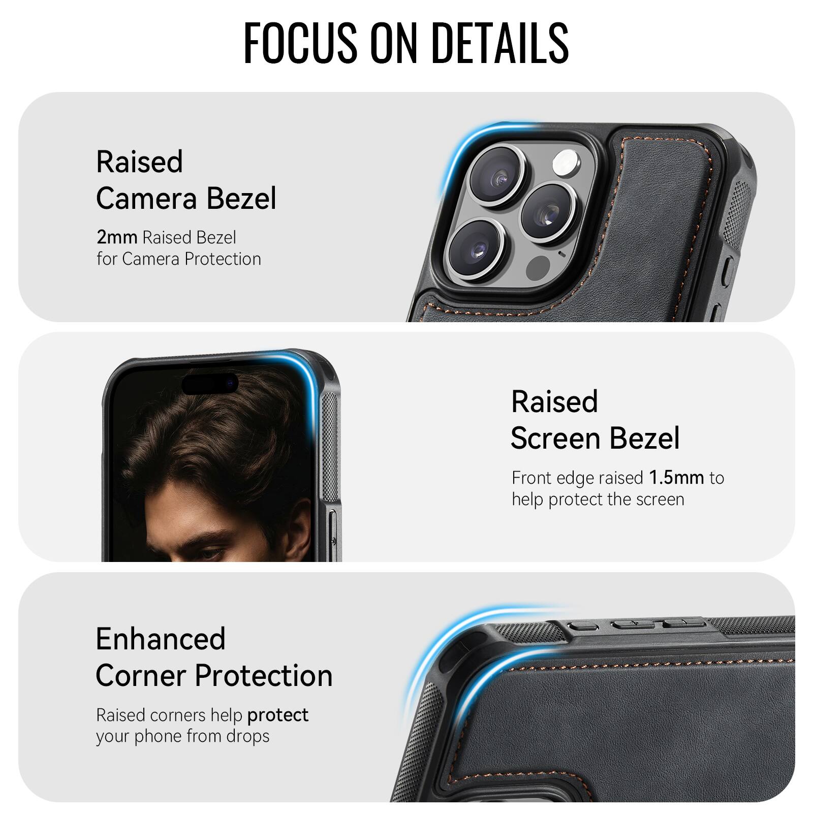FOCUS ON DETAILS

Raised Camera Bezel
2mm Raised Bezel for Camera Protection

Raised Screen Bezel
Front edge raised 1.5mm to help protect the screen

Enhanced Corner Protection
Raised corners help protect your phone from drops