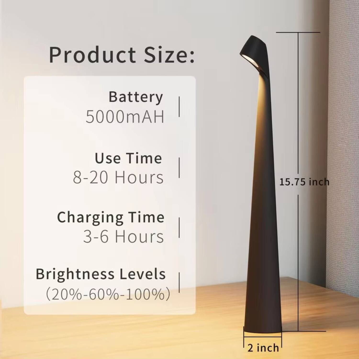 Product Size:  
Battery: 5000mAH  
Use Time: 8-20 Hours  
Charging Time: 3-6 Hours  
Brightness Levels: (20%-60%-100%)  

Dimensions:  
Height: 15.75 inch  
Base: 2 inch