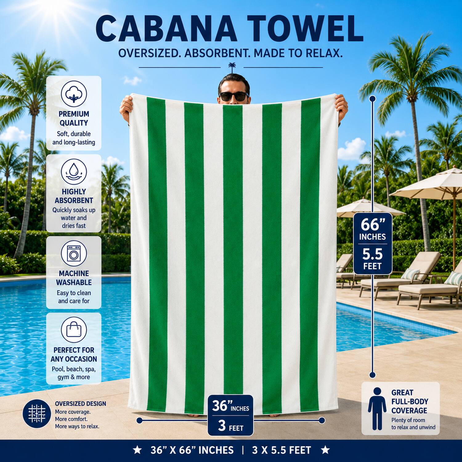 CABANA TOWEL  
OVERSIZED. ABSORBENT. MADE TO RELAX.  

PREMIUM QUALITY  
Soft, durable and long-lasting  

HIGHLY ABSORBENT  
Quickly soaks up water and dries fast  

MACHINE WASHABLE  
Easy to clean and care for  

66" INCHES  
5.5 FEET  

PERFECT FOR ANY OCCASION  
Pool, beach, spa, gym & more  

OVERSIZED DESIGN  
More coverage. More comfort. More ways to relax.  

36" INCHES  
3 FEET  

GREAT FULL-BODY COVERAGE  
Plenty of room to relax and unwind  

36" X 66" INCHES | 3 X 5.5 FEET