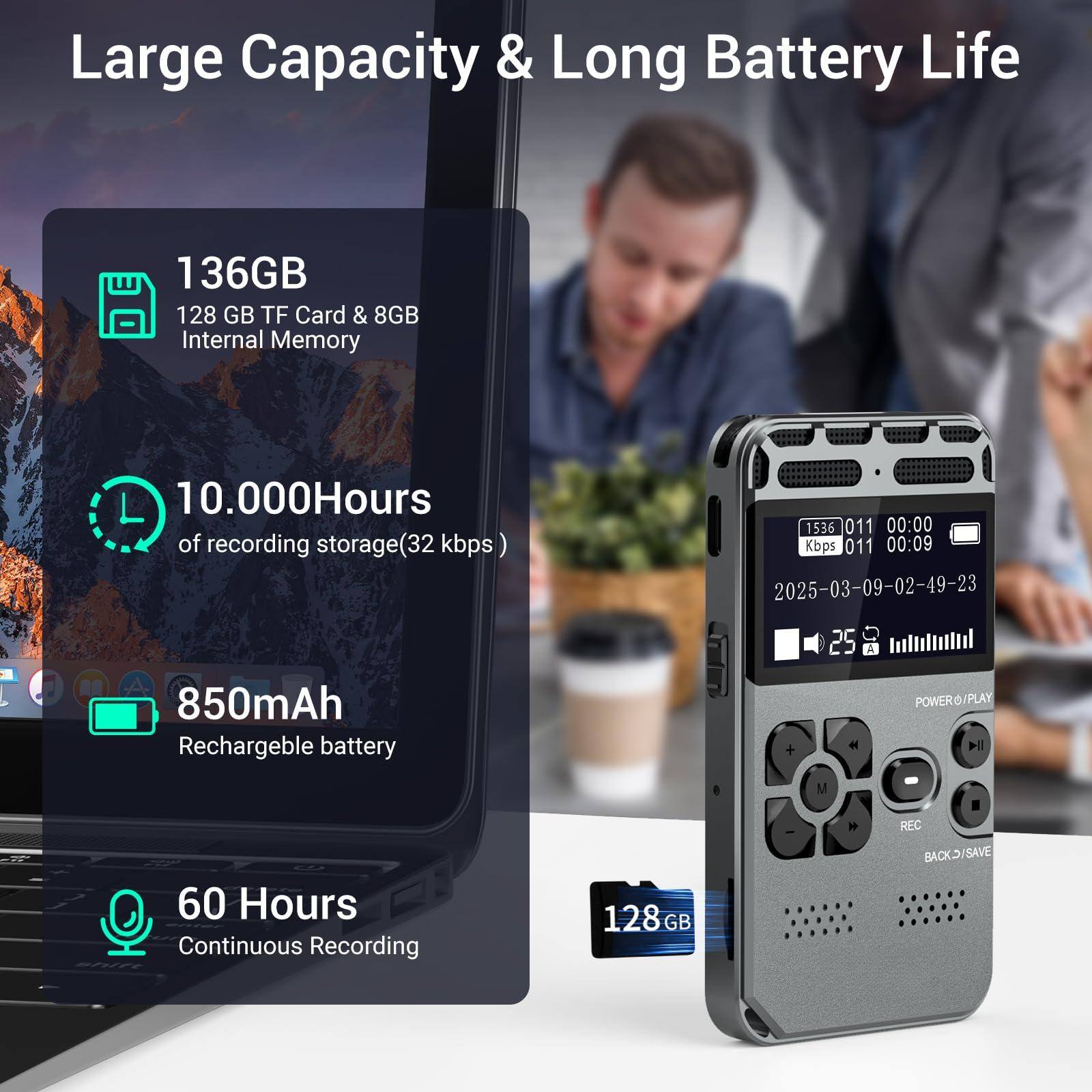 Large Capacity & Long Battery Life

- 136GB
  - 128 GB TF Card & 8GB Internal Memory

- 10,000 Hours of recording storage (32 kbps)

- 850mAh Rechargeable battery

- 60 Hours Continuous Recording

128 GB