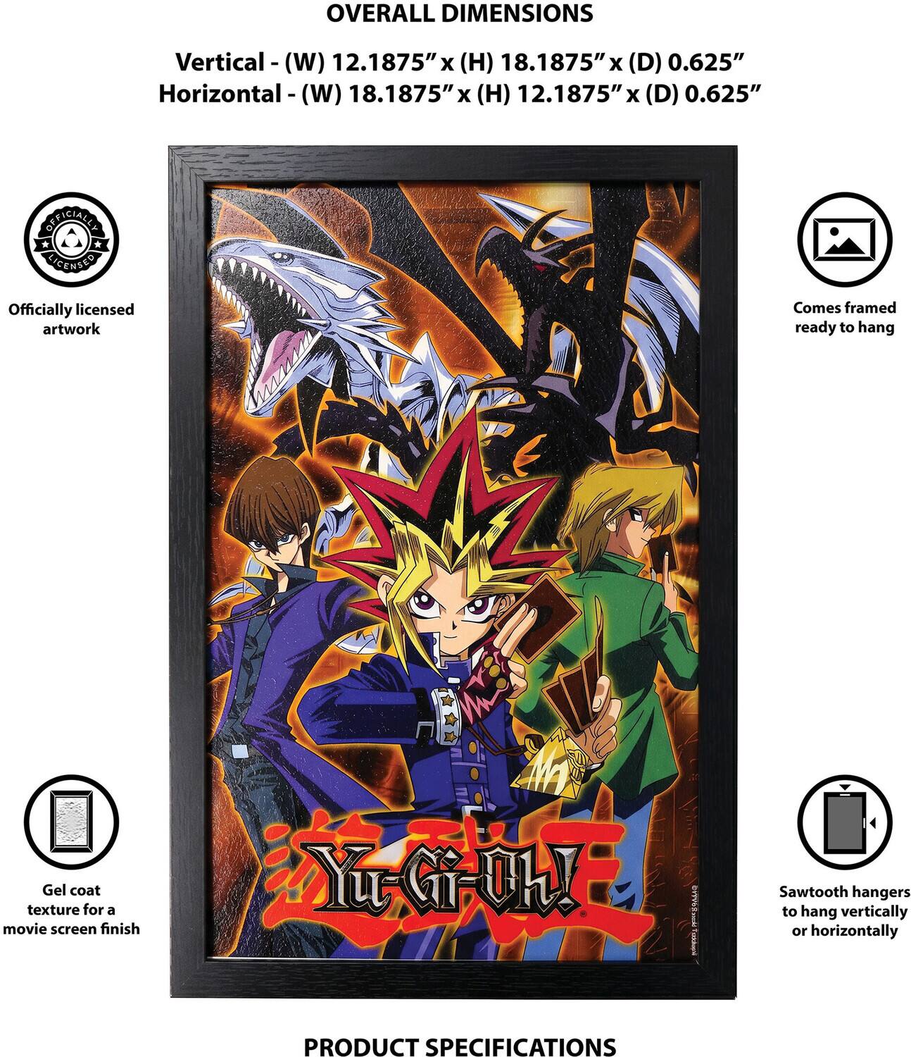 OVERALL DIMENSIONS  
Vertical - (W) 12.1875" x (H) 18.1875" x (D) 0.625"  
Horizontal - (W) 18.1875" x (H) 12.1875" x (D) 0.625"  

OFFICIALLY LICENSED  
Officially licensed artwork  
Comes framed ready to hang  
Gel coat texture for a movie screen finish  
Yu-Gi-Oh!  

www.cai Tasdone  

Sawtooth hangers to hang vertically or horizontally  

PRODUCT SPECIFICATIONS