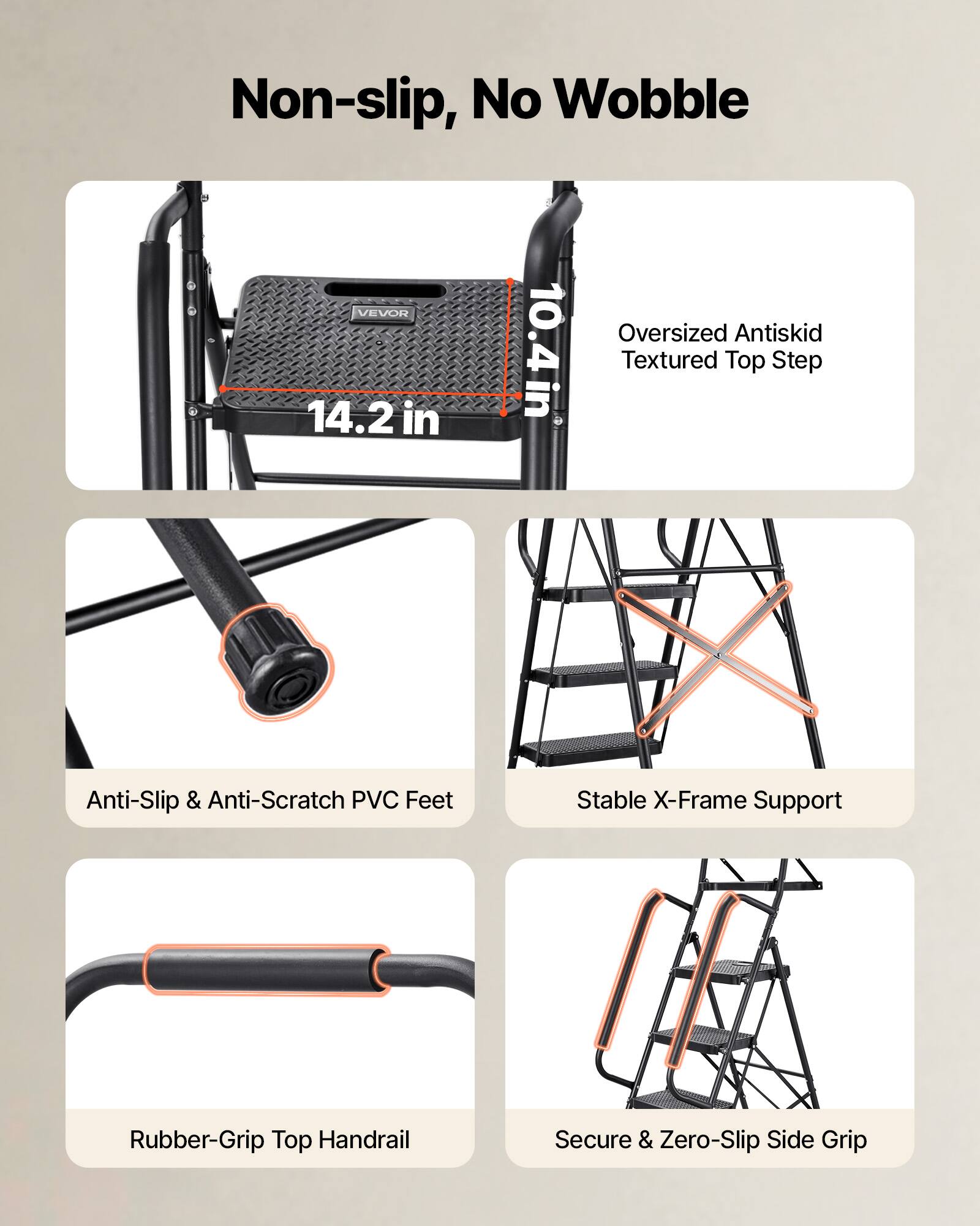 Non-slip, No Wobble

- Oversized Antiskid Textured Top Step
- Anti-Slip & Anti-Scratch PVC Feet
- Stable X-Frame Support
- Rubber-Grip Top Handrail
- Secure & Zero-Slip Side Grip