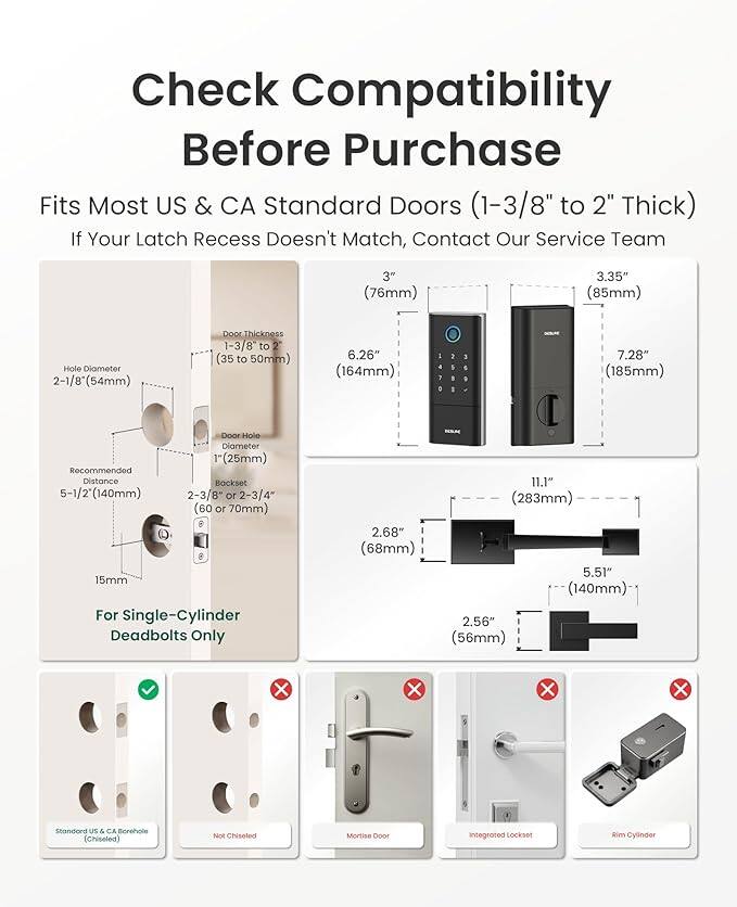 Check Compatibility Before Purchase

Fits Most US & CA Standard Doors (1-3/8" to 2" Thick)

If Your Latch Recess Doesn't Match, Contact Our Service Team

- 3" (76mm)
- 3.35" (85mm)
- Hole Diameter: 2-1/8" (54mm)
- Door Thickness: 1-3/8" to 2" (35 to 50mm)
- 6.26" (164mm)
- 7.28" (185mm)
- Recommended Distance: 5-1/2" (140mm)
- 2-3/8" or 2-3/4" (60 or 70mm)
- 8 15mm

For Single-Cylinder Deadbolts Only

- 2.68" (68mm)
- 11.1" (283mm)
- 5.51" (140mm)
- 2.56" (56mm)

- Standard US & CA Borehole (Chiseled)
- Not Chiseled
