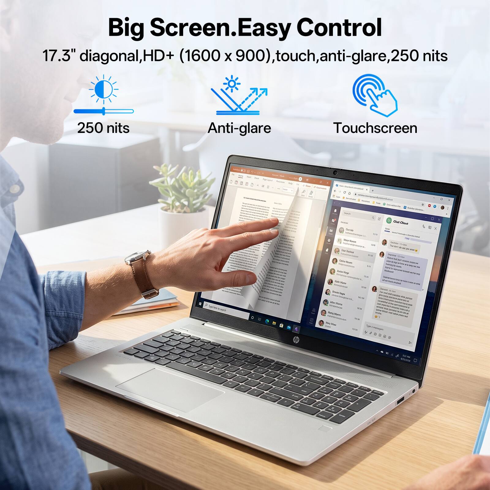 Big Screen. Easy Control  
17.3" diagonal, HD+ (1600 x 900), touch, anti-glare, 250 nits  
250 nits  
Anti-glare  
Touchscreen