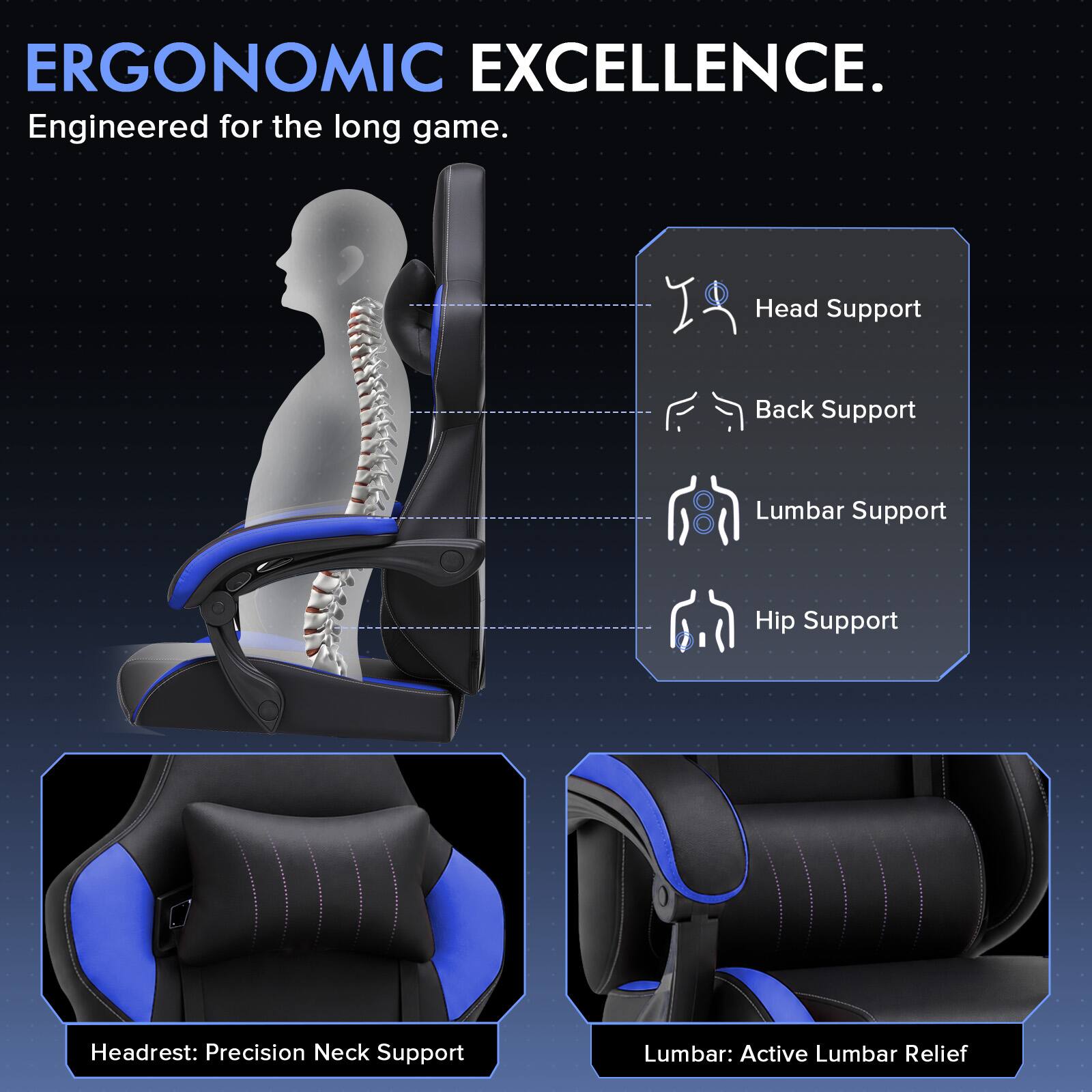 ERGONOMIC EXCELLENCE.  
Engineered for the long game.  

Head Support  
Back Support  
Lumbar Support  
Hip Support  

Headrest: Precision Neck Support  
Lumbar: Active Lumbar Relief