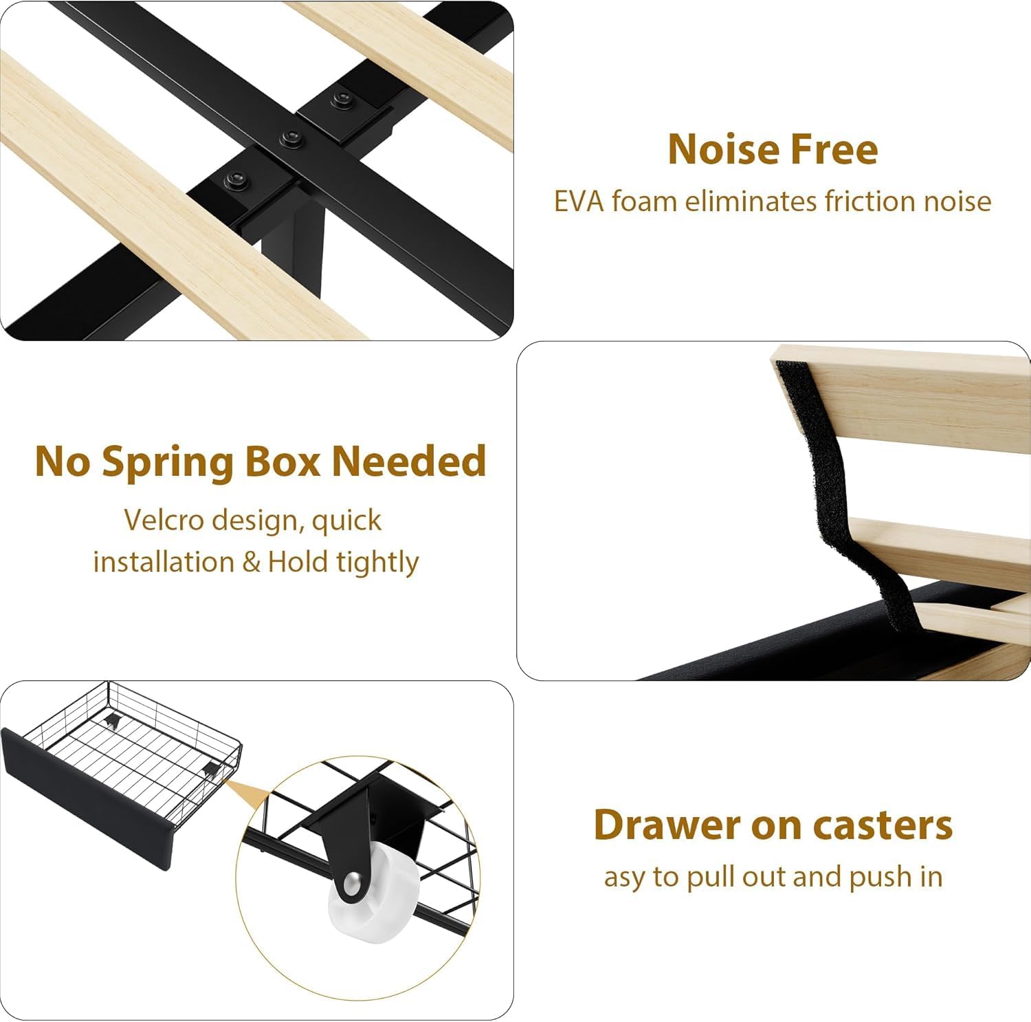 - **Noise Free**  
  EVA foam eliminates friction noise

- **No Spring Box Needed**  
  Velcro design, quick installation & Hold tightly

- **Drawer on casters**  
  Easy to pull out and push in