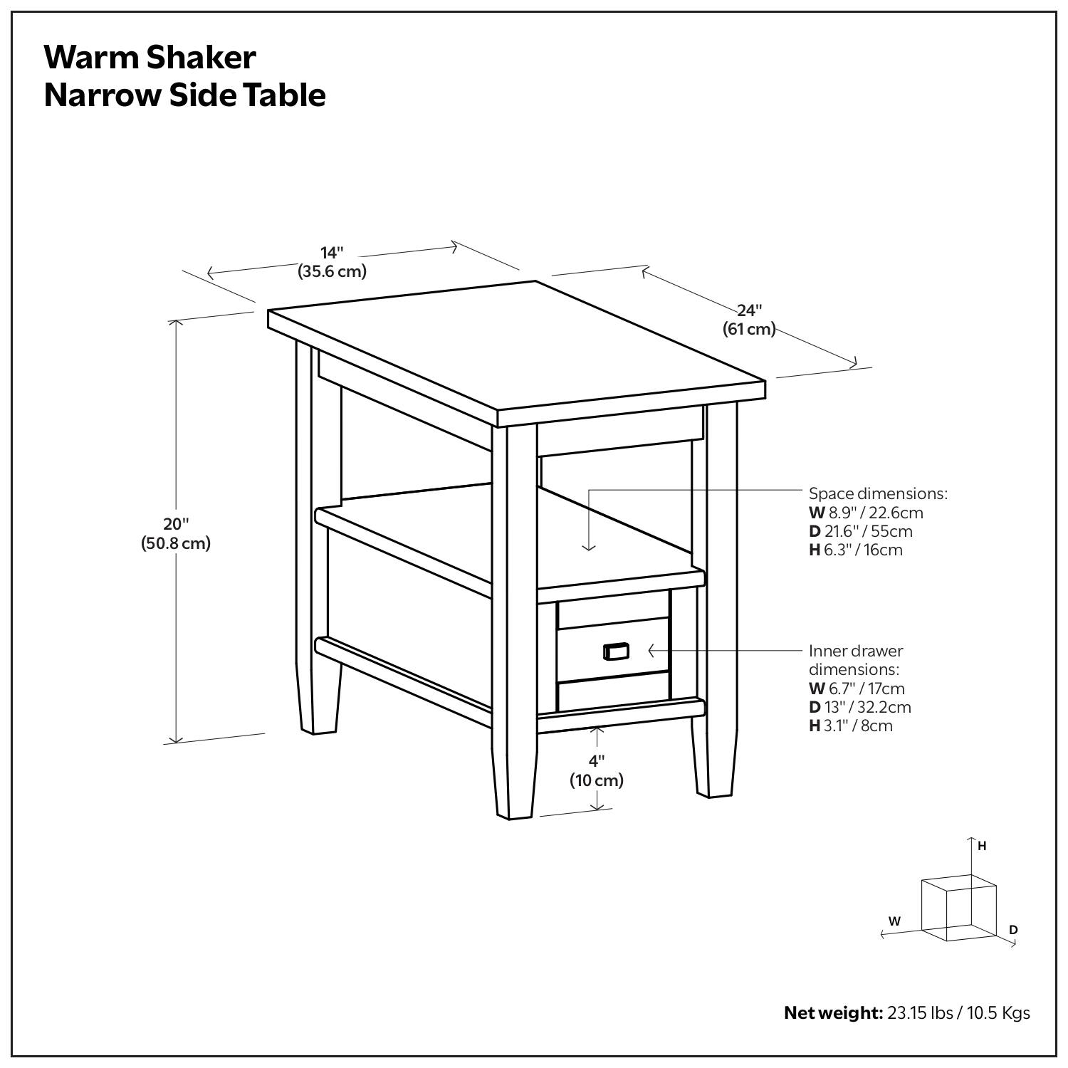 Warm Shaker Narrow Side Table

Dimensions:
- Width: 14" (35.6 cm)
- Depth: 24" (61 cm)
- Height: 20" (50.8 cm)

Space dimensions:
- Width: 8.9" (22.6 cm)
- Depth: 21.6" (55 cm)
- Height: 6.3" (16 cm)

Inner drawer dimensions:
- Width: 6.7" (17 cm)
- Depth: 3" (7.6 cm)
- Height: 3.1" (8 cm)

Net weight: 23.15 lbs / 10.5 Kgs