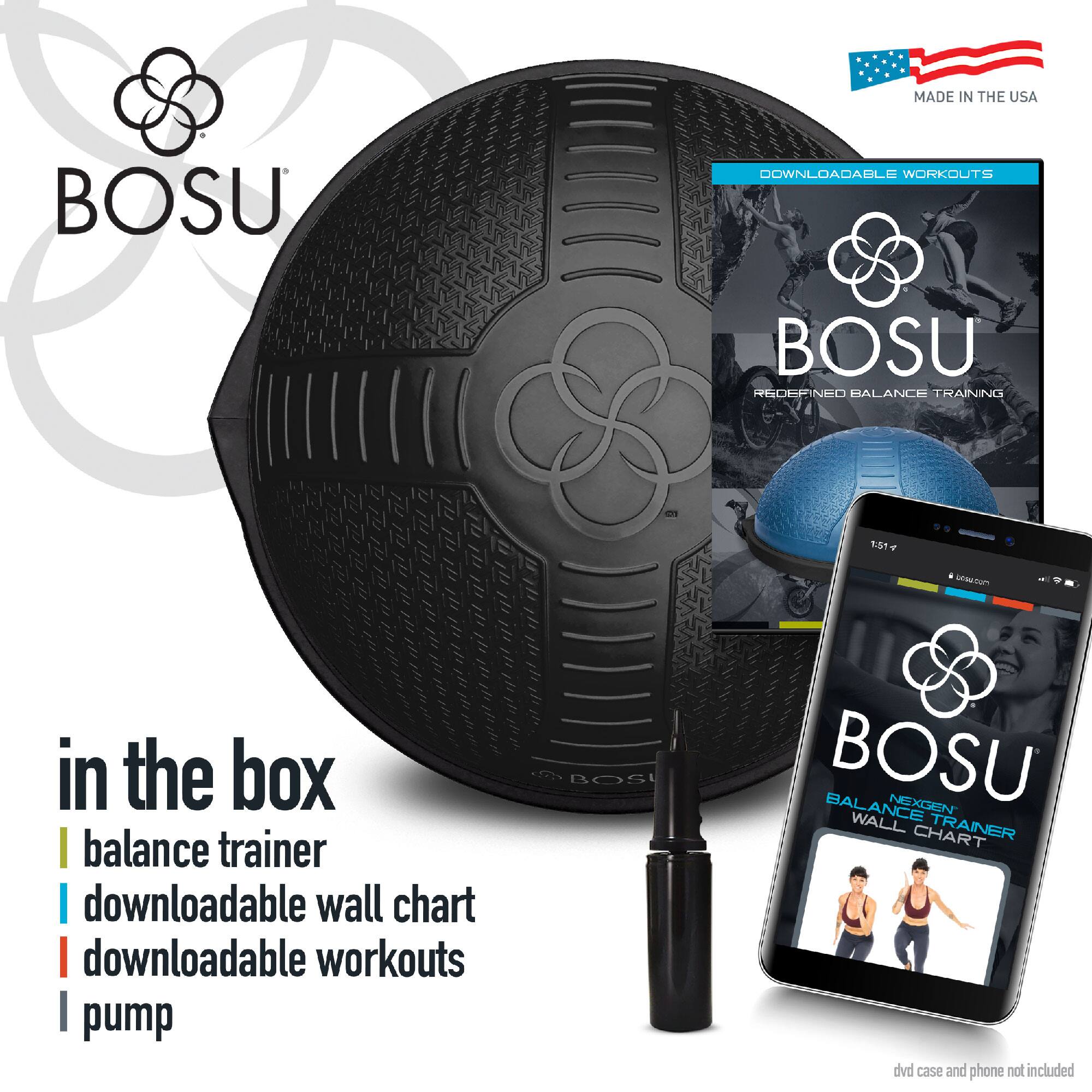MADE IN THE USA

BOSU

in the box
- balance trainer
- downloadable wall chart
- downloadable workouts
- pump

DOWNLOADABLE WORKOUTS

BOSU
REDEFINED BALANCE TRAINING

BOSU
NEXT-LEVEL BALANCE TRAINER
WALL CHART

dvd case and phone not included