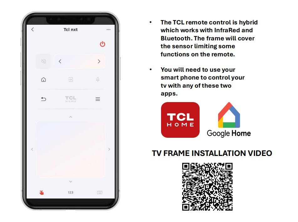 Tcl nxt ... The TCL remote control is hybrid which works with InfraRed and Bluetooth. The frame will cover the sensor limiting some functions on the remote. TCL HOME You will need to use your smart phone to control your tv with any of these two apps. TCL HOME Google Home TV FRAME INSTALLATION VIDEO 123