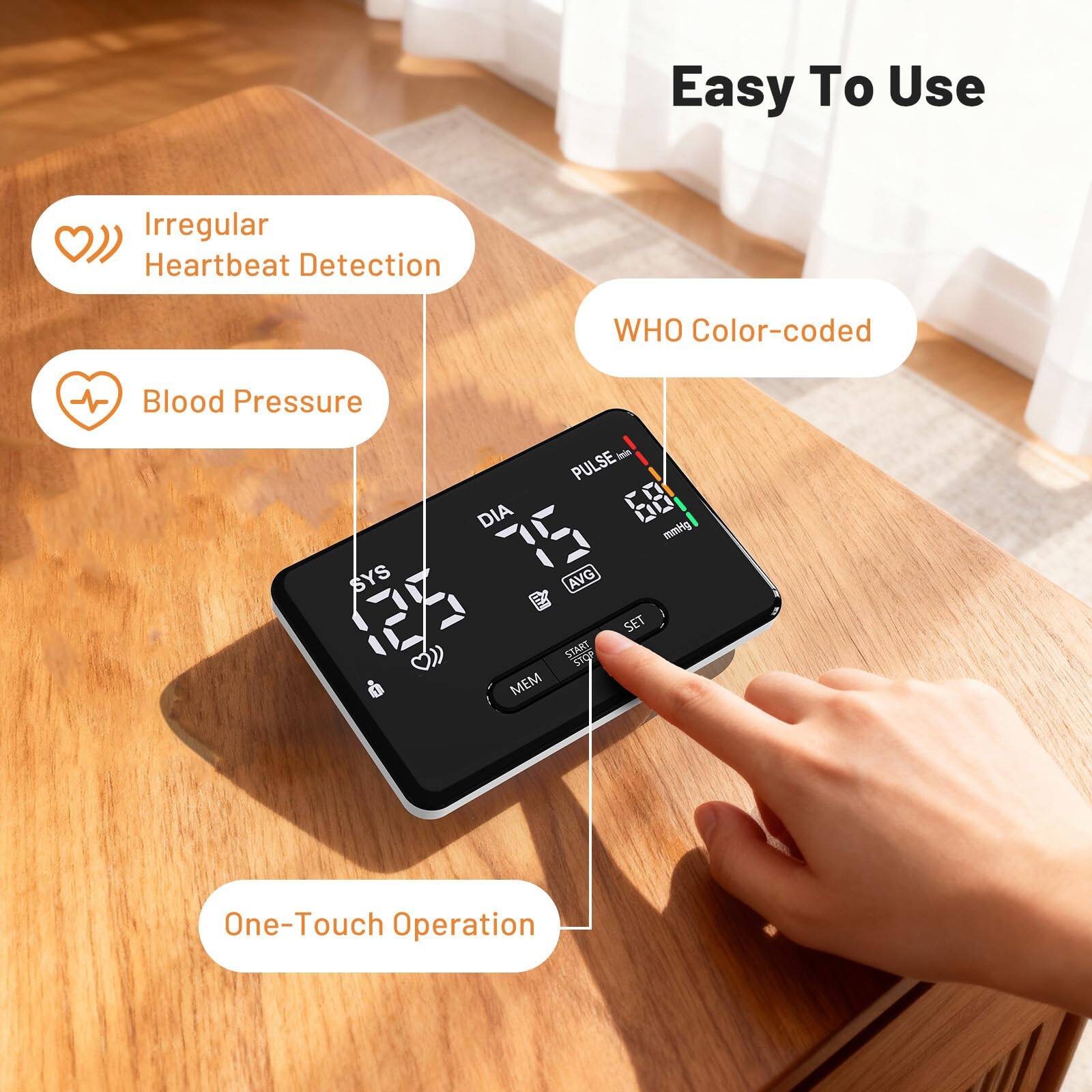 Easy To Use  
Irregular Heartbeat Detection  
WHO Color-coded Blood Pressure  
SYS  
DIA  
PULSE  
AVG  
MEM  
SET  
START  
STO  
One-Touch Operation