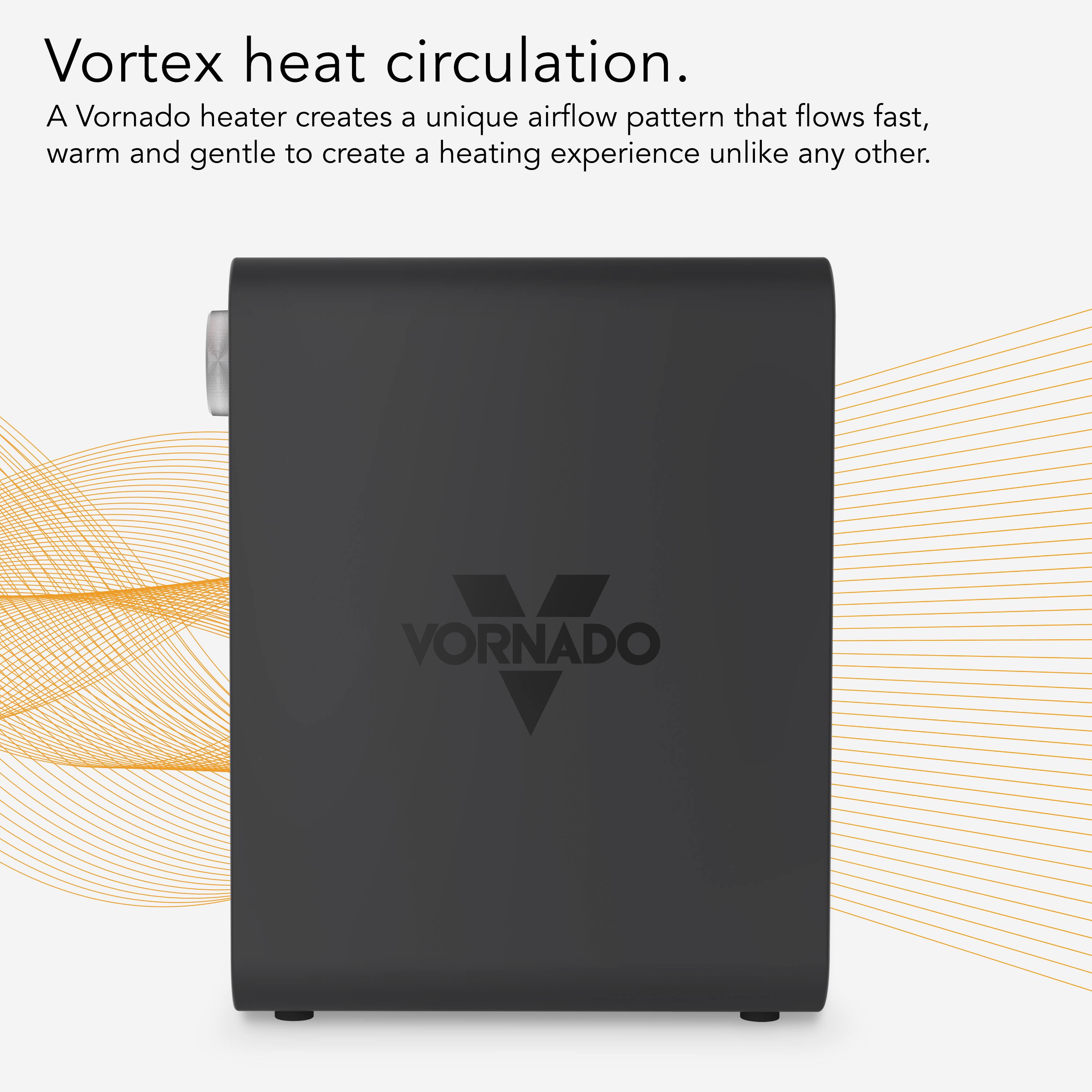 Vortex heat circulation. A Vornado heater creates a unique airflow pattern that flows fast, warm, and gentle to create a heating experience unlike any other. VORNADO ORVADO.
