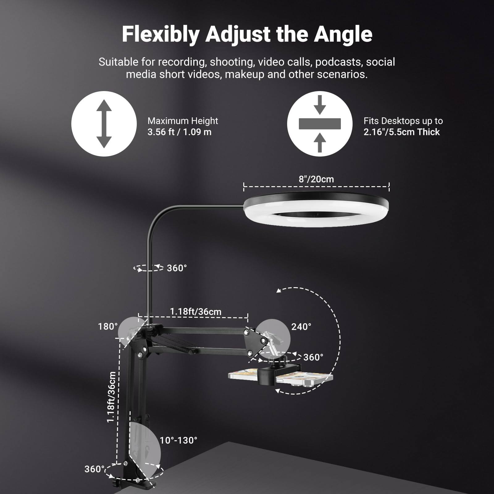 Flexibly Adjust the Angle

Suitable for recording, shooting, video calls, podcasts, social media short videos, makeup and other scenarios.

- Maximum Height: 3.56 ft / 1.09 m
- Fits Desktops up to 2.16" / 5.5 cm Thick
- 8" / 20 cm
- 1.18 ft / 36 cm
- 10° - 130°
- 360°
- 180°
- 240°