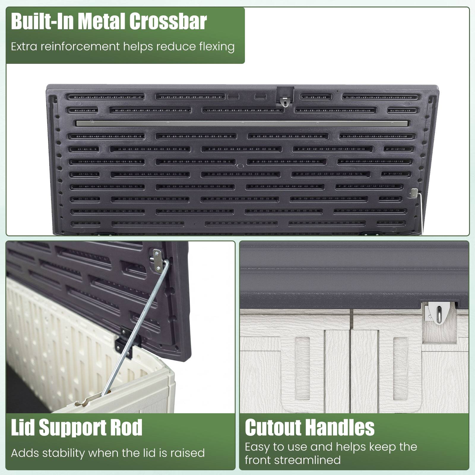 Built-In Metal Crossbar  
Extra reinforcement helps reduce flexing  

Lid Support Rod  
Adds stability when the lid is raised  

Cutout Handles  
Easy to use and helps keep the front streamlined