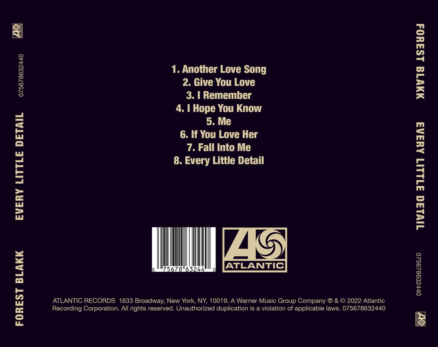 **Forest Blakk**  
**Every Little Detail**

1. Another Love Song  
2. Give You Love  
3. I Remember  
4. I Hope You Know  
5. Me  
6. If You Love Her  
7. Fall Into Me  
8. Every Little Detail  

**Atlantic Records**  
1633 Broadway, New York, NY, 10019.  
A Warner Music Group Company & © 2022 Atlantic Recording Corporation. All rights reserved. Unauthorized duplication is a violation of applicable laws. 075678632440  

**Barcode:** 075678632440  

**Atlantic**  
**Z**  

**075678632440**