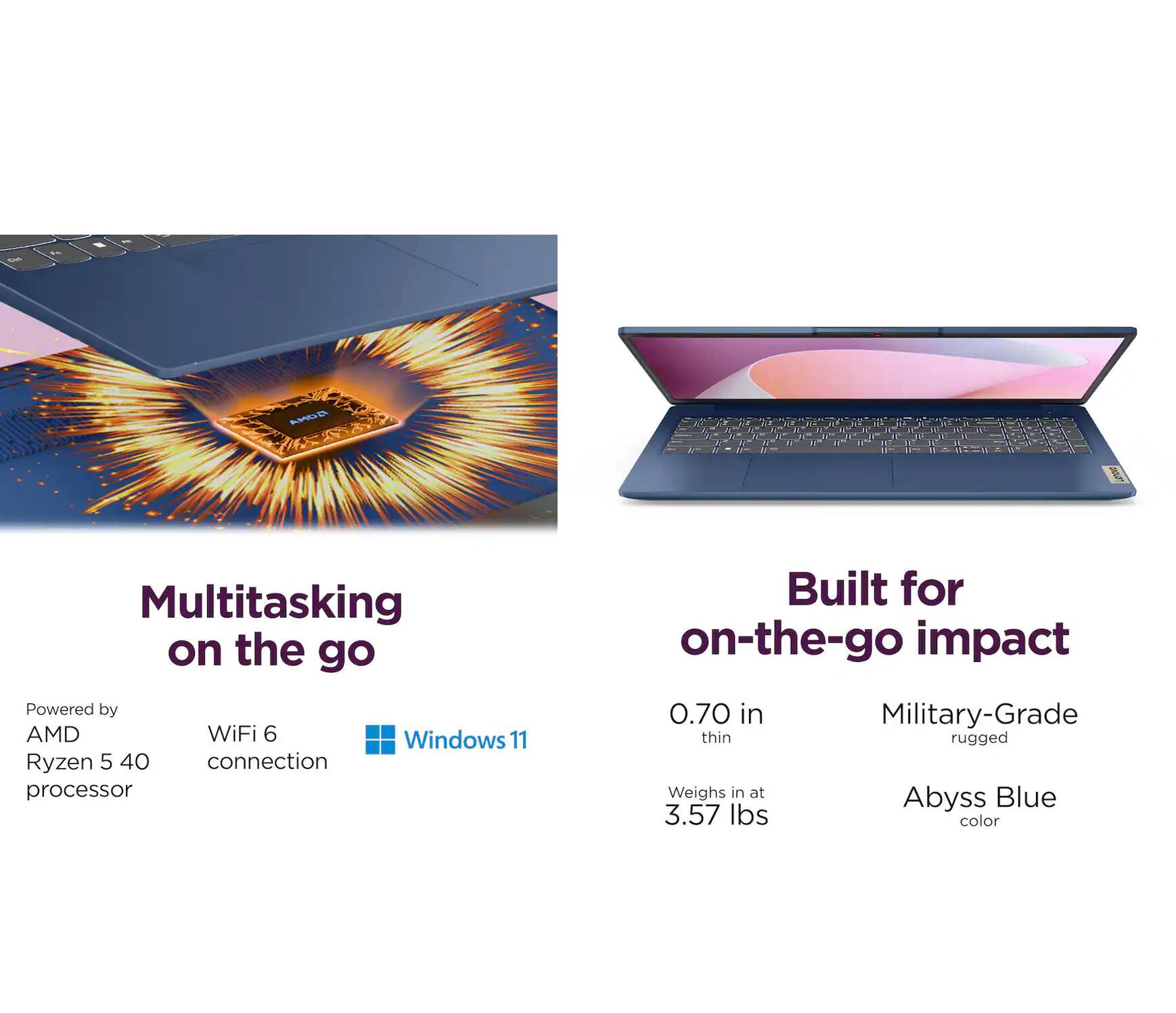 AONA A C & N  
Multitasking on the go  
Powered by AMD WiFi 6 Windows 11 Ryzen 5 40 connection processor  
Built for on-the-go impact  
0.70 in Military-Grade thin rugged  
Weighs in at Blue Abyss 3.57 lbs color