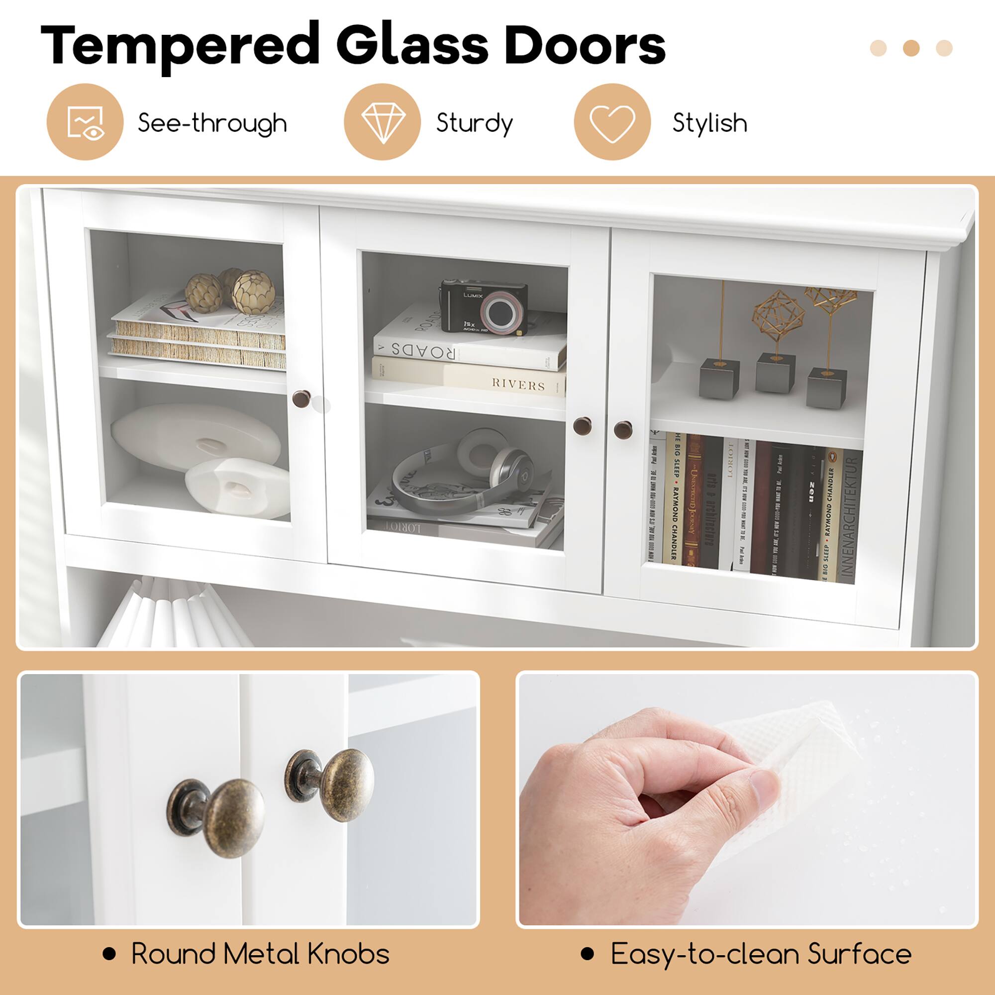 Tempered Glass Doors

- See-through
- Sturdy
- Stylish

- Round Metal Knobs
- Easy-to-clean Surface
