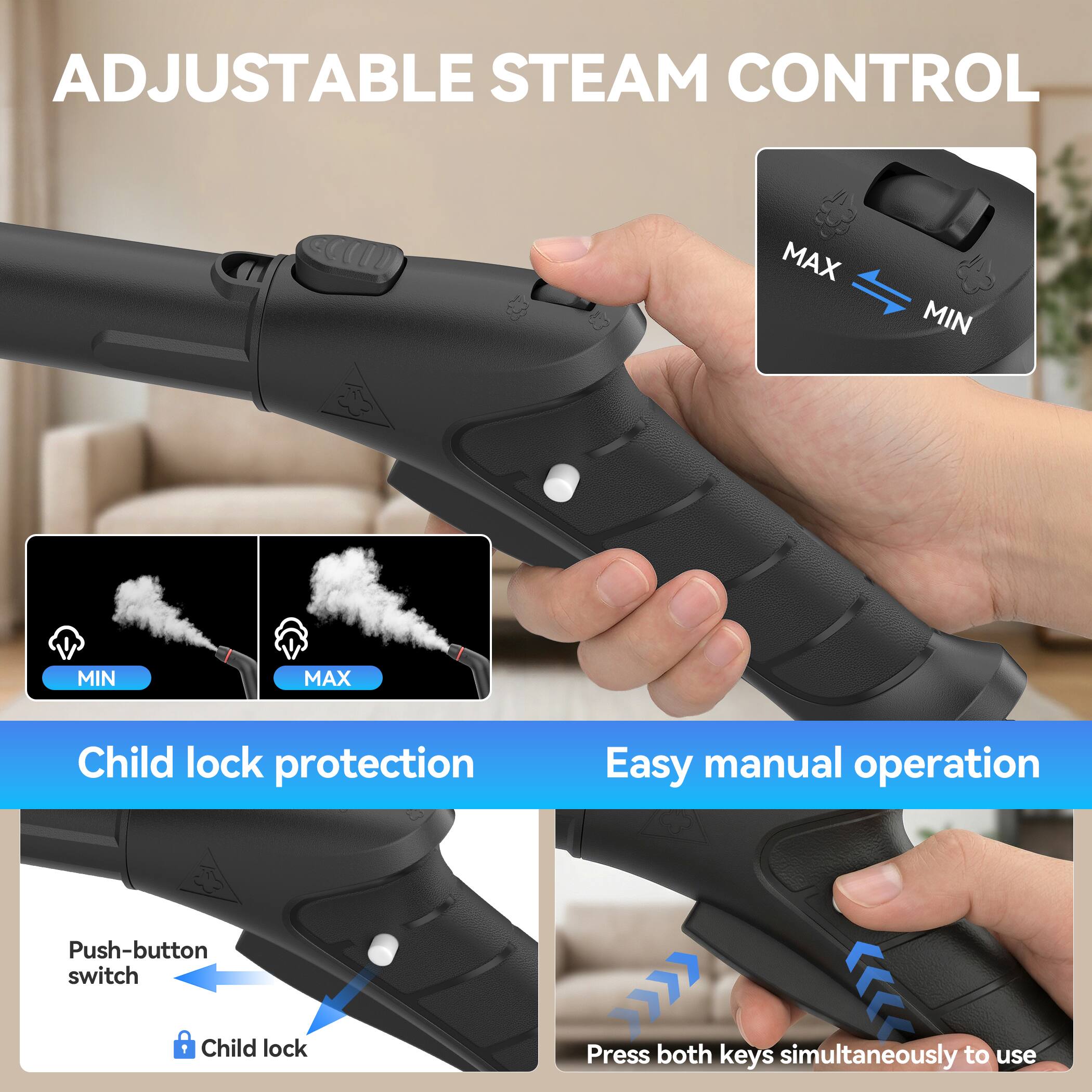 ADJUSTABLE STEAM CONTROL  
MAX MIN  
Child lock protection  
Easy manual operation  
Push-button switch  
Child lock  
Press both keys simultaneously to use