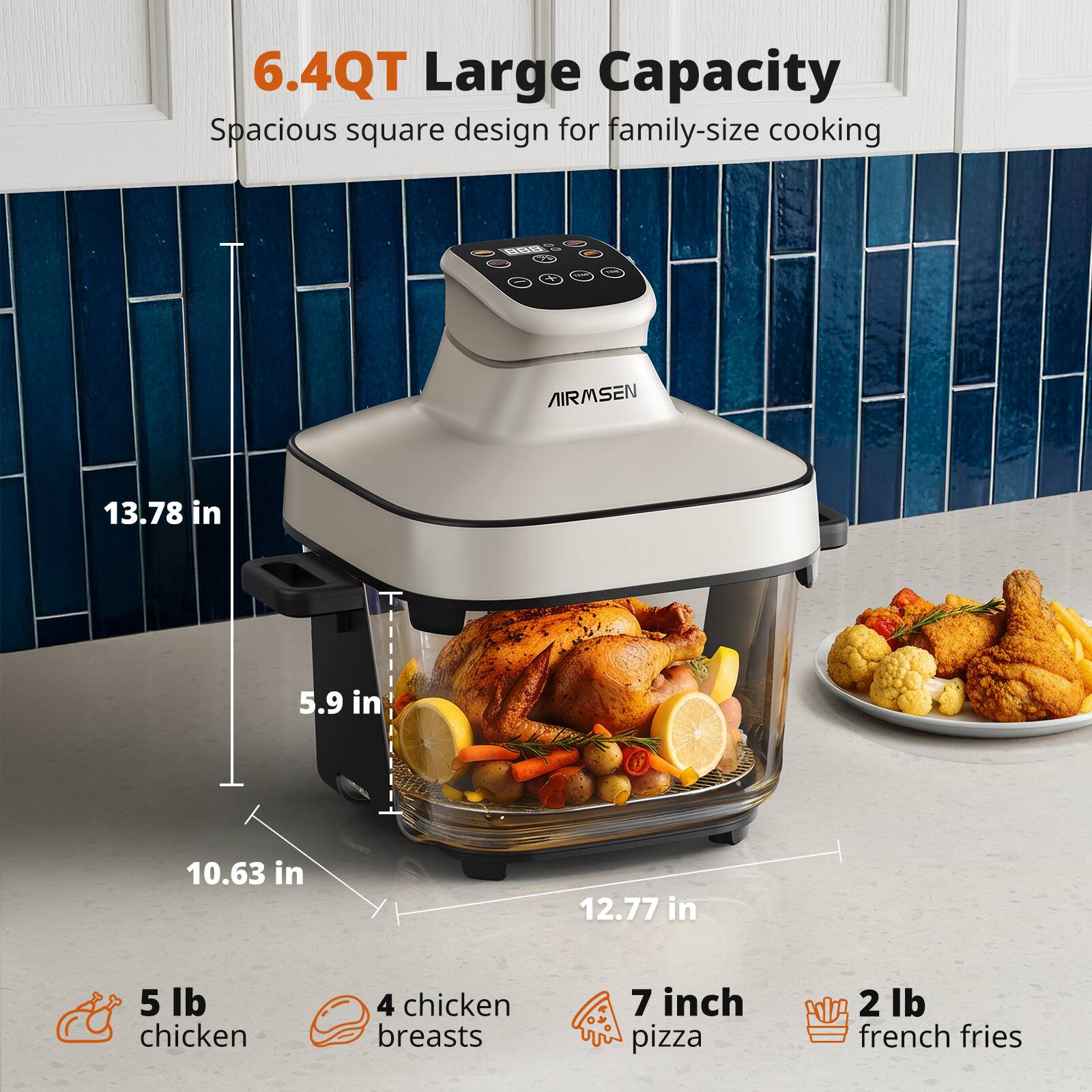 6.4QT Large Capacity  
Spacious square design for family-size cooking  

13.78 in  
5.9 in  
10.63 in  
12.77 in  

5 lb chicken  
4 chicken breasts  
7 inch pizza  
2 lb french fries