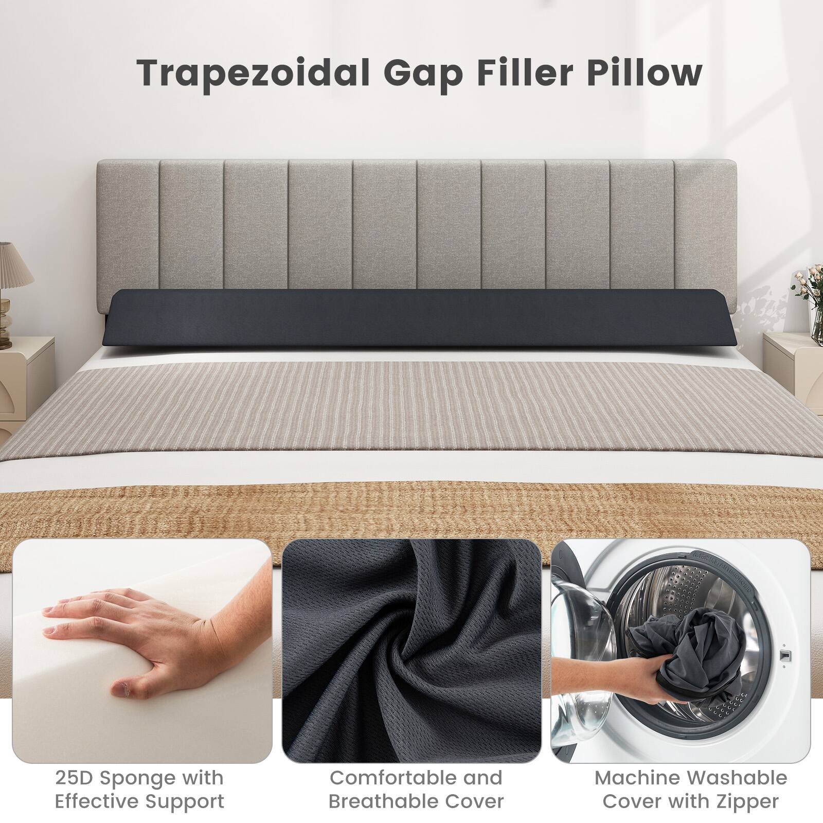 Trapezoidal Gap Filler Pillow

25D Sponge with Effective Support

Comfortable and Breathable Cover

Machine Washable Cover with Zipper