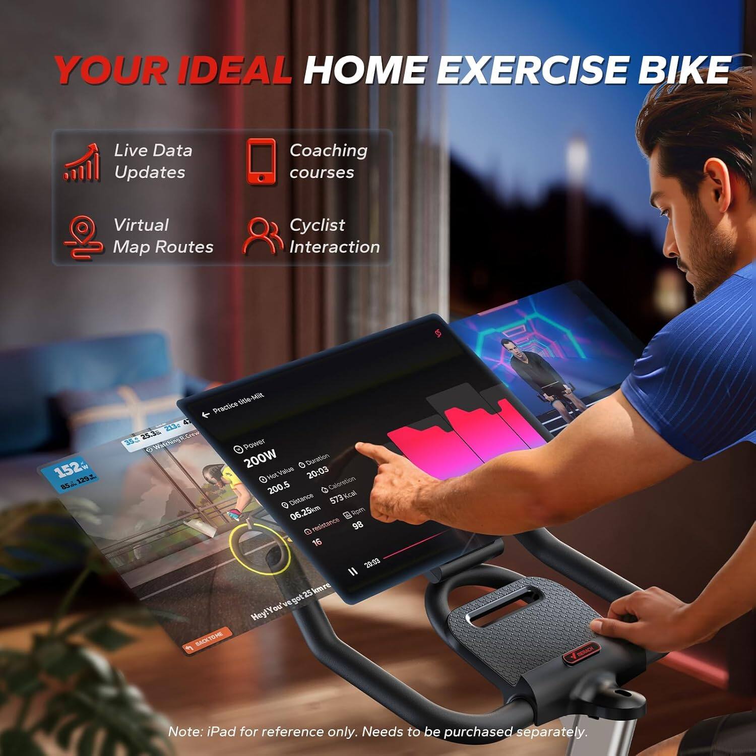 YOUR IDEAL HOME EXERCISE BIKE

Live Data Updates  
Coaching courses  
Virtual Map Routes  
Cyclist Interaction  

152- 1291 SS - 0tie-MR otle Practice L  
21. 25.3 352 Watingk.Leeu  
Power 200W  
Duration 20:03  
Calories 573 kcal  
Distance 06.25 km  
Resistance 98 16  

Note: iPad for reference only. Needs to be purchased separately.