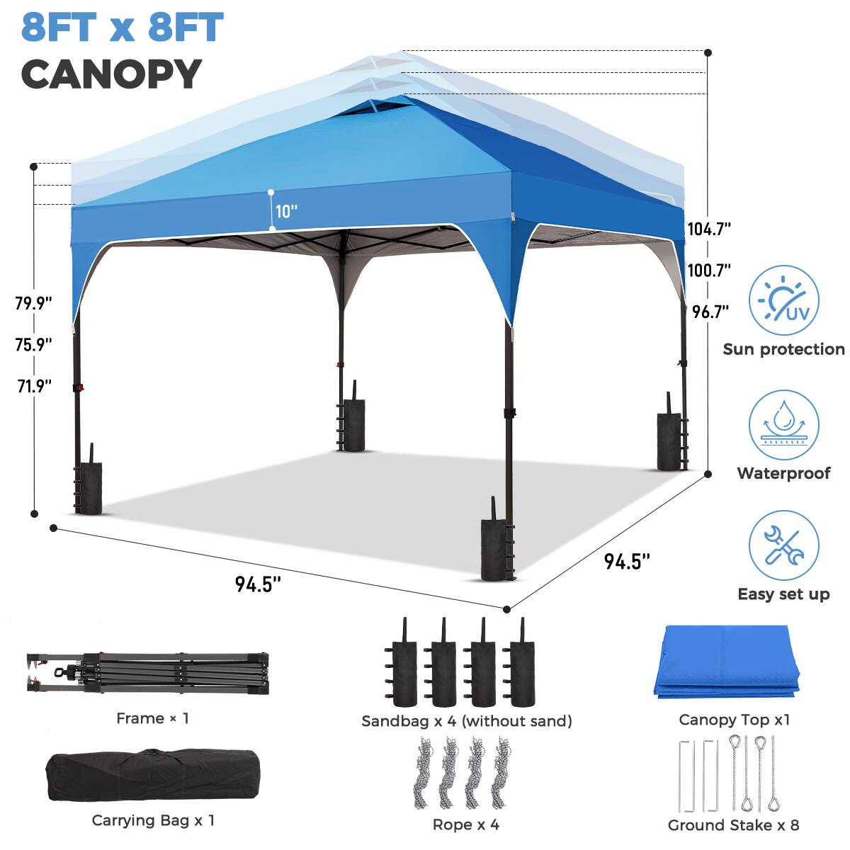 8FT x 8FT CANOPY

- 104.7" (width)
- 100.7" (front side)
- 96.7" (back side)
- 79.9" (height)
- 75.9" (side height)
- 71.9" (front side height)
- 94.5" (ground clearance)

Features:
- UV protection
- Sun protection
- Waterproof
- Easy set up

Includes:
- Frame x 1
- Sandbag x 4 (without sand)
- Canopy Top x 1
- Carrying Bag x 1
- Rope x 4
- Ground Stake x 8