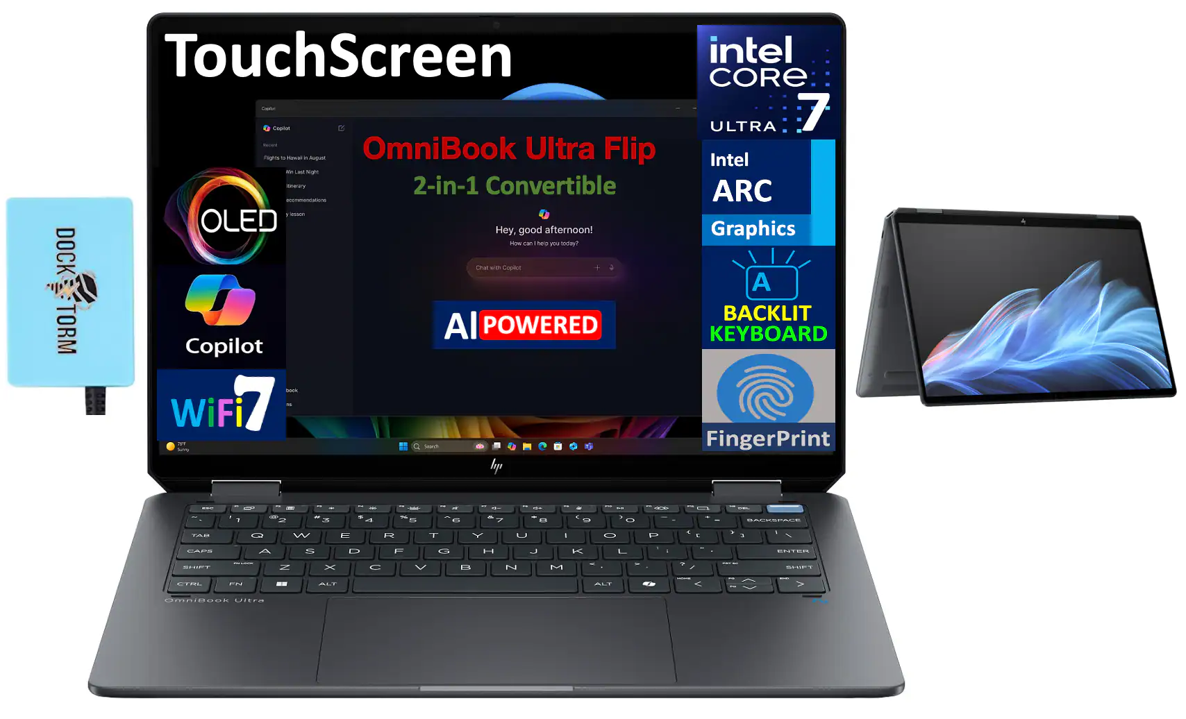 TouchScreen  
Omnibook Ultra Flip  
2-in-1 Convertible  

Intel Core Ultra 7  
Intel ARC Graphics  

OLED  
AI Powered  
Backlit Keyboard  

WiFi 7  

Copilot  
Dock Storm  

Fingerprint  

Hey, good afternoon!  
How can I help you today?  
Chat with Copilot  

Dock Storm