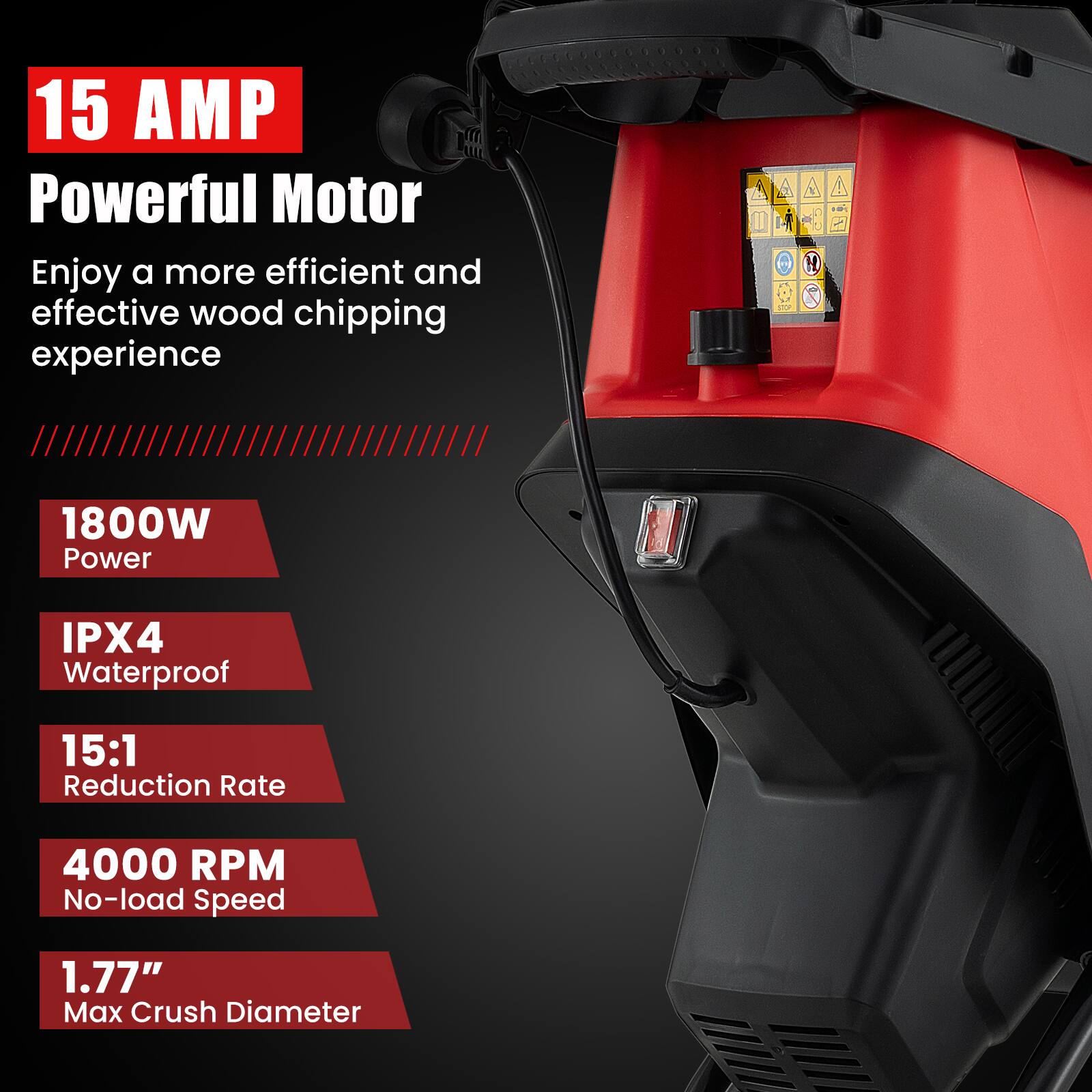 15 AMP Powerful Motor
Enjoy a more efficient and effective wood chipping experience

1800W Power
IPX4 Waterproof
15:1 Reduction Rate
4000 RPM No-load Speed
1.77" Max Crush Diameter