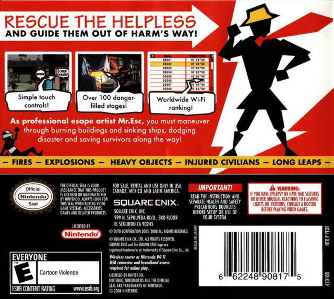 **RESCUE THE HELPLESS AND GUIDE THEM OUT OF HARM'S WAY!**

- Simple touch controls!
- Over 100 danger-filled stages!
- Worldwide Wi-Fi ranking!

As professional escape artist Mr. Esc, you must maneuver through burning buildings and sinking ships, dodging disaster and saving survivors along the way!

- FIRES
- EXPLOSIONS
- HEAVY OBJECTS
- INJURED CIVILIANS
- LONG LEAPS

**IMPORTANT!**
READ THE INSTRUCTION AND SEPARATE HEALTH AND SAFETY PRECAUTIONS BOOKLETS BEFORE SETUP OR USE OF YOUR SYSTEM.

**WARNING:**
IF YOU HAVE EPILEPSY OR HAVE HAD SEIZURES OR OTHER UNUSUAL REACTIONS TO FLASHING LIGHTS OR PATTERNS, CONSULT A DOCTOR BEFORE PLAYING VIDEO GAMES.

**Official Nintendo Seal**
THE OFFICIAL SEAL IS YOUR ASSURANCE THAT THIS PRODUCT IS LICENSED OR MANUFACTURED BY NINTENDO. ALWAYS LOOK FOR THIS SEAL WHEN BUYING VIDEO GAME SYSTEMS, ACCESSORIES, GAMES AND RELATED PRODUCTS.

**FOR SALE, RENTAL AND USE ONLY IN USA, CANADA, MEXICO AND LATIN AMERICA.**
S