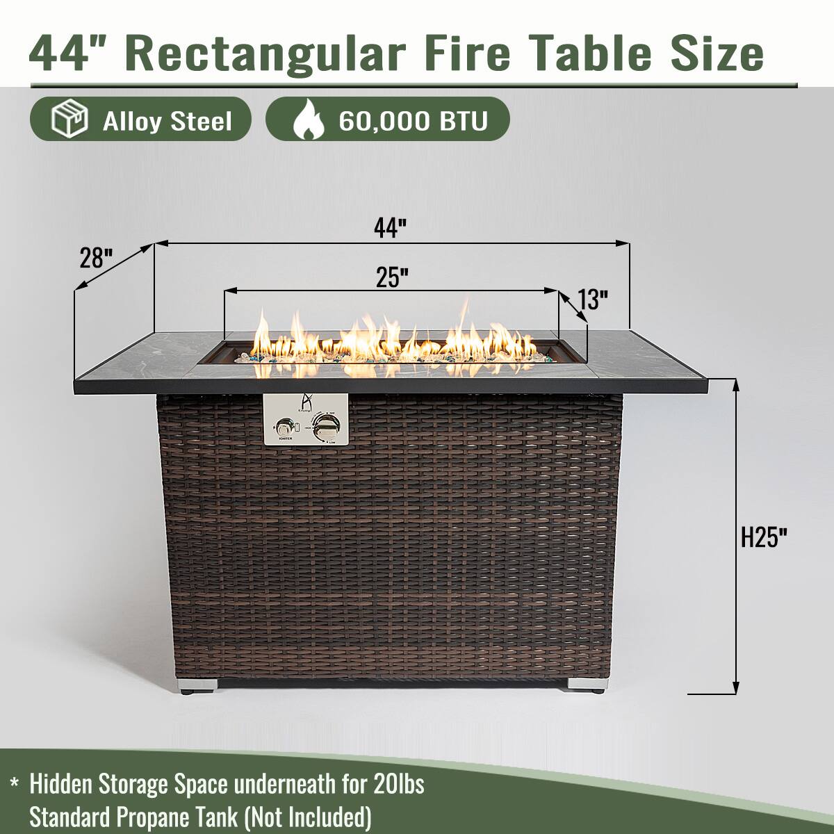 44" Rectangular Fire Table Size

- Alloy Steel
- 60,000 BTU

Dimensions:
- Length: 44"
- Width: 28"
- Depth: 25"
- Height: 13"
- Overall Height: 25"

* Hidden Storage Space underneath for 20lbs Standard Propane Tank (Not Included)