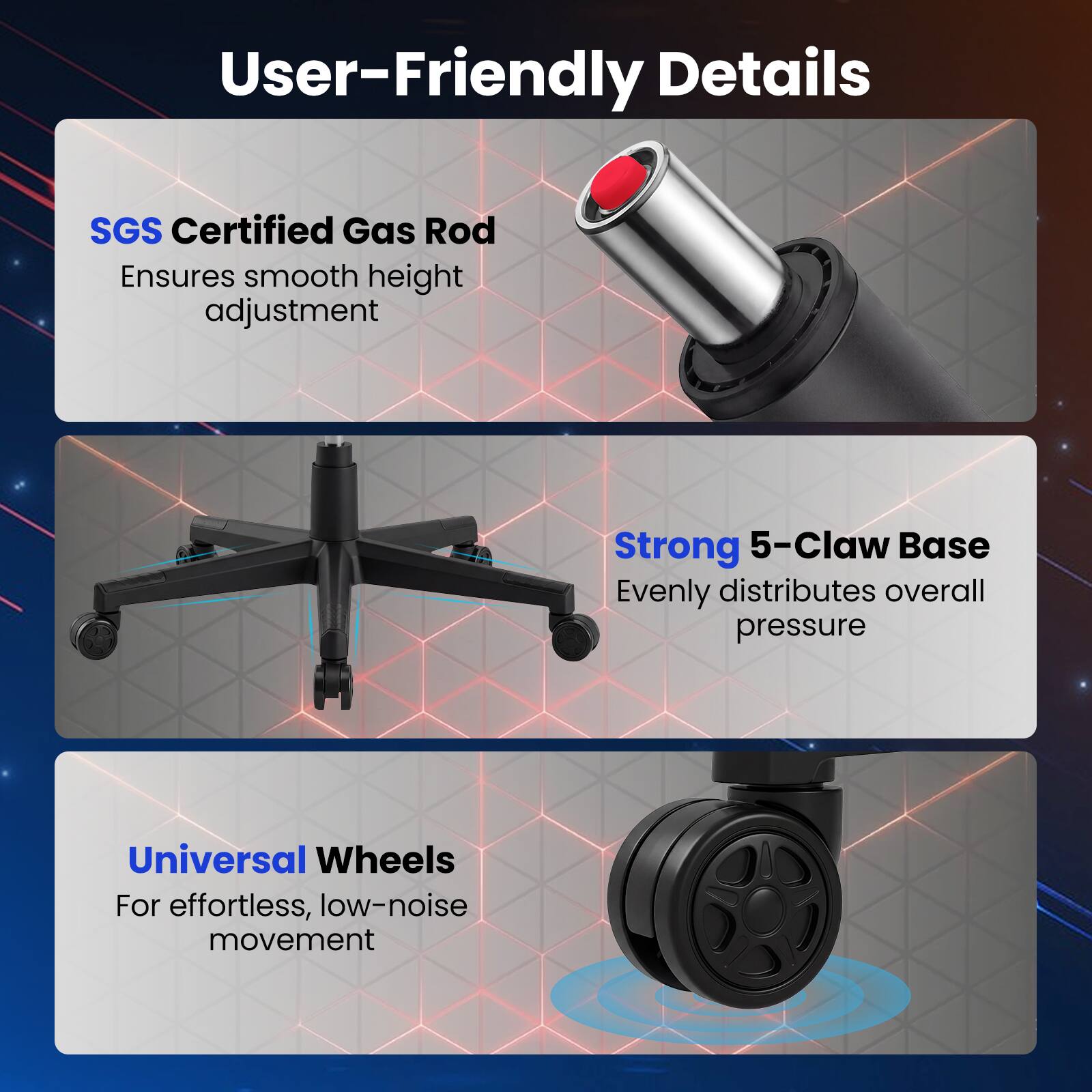 User-Friendly Details

- SGS Certified Gas Rod
  Ensures smooth height adjustment

- Strong 5-Claw Base
  Evenly distributes overall pressure

- Universal Wheels
  For effortless, low-noise movement
