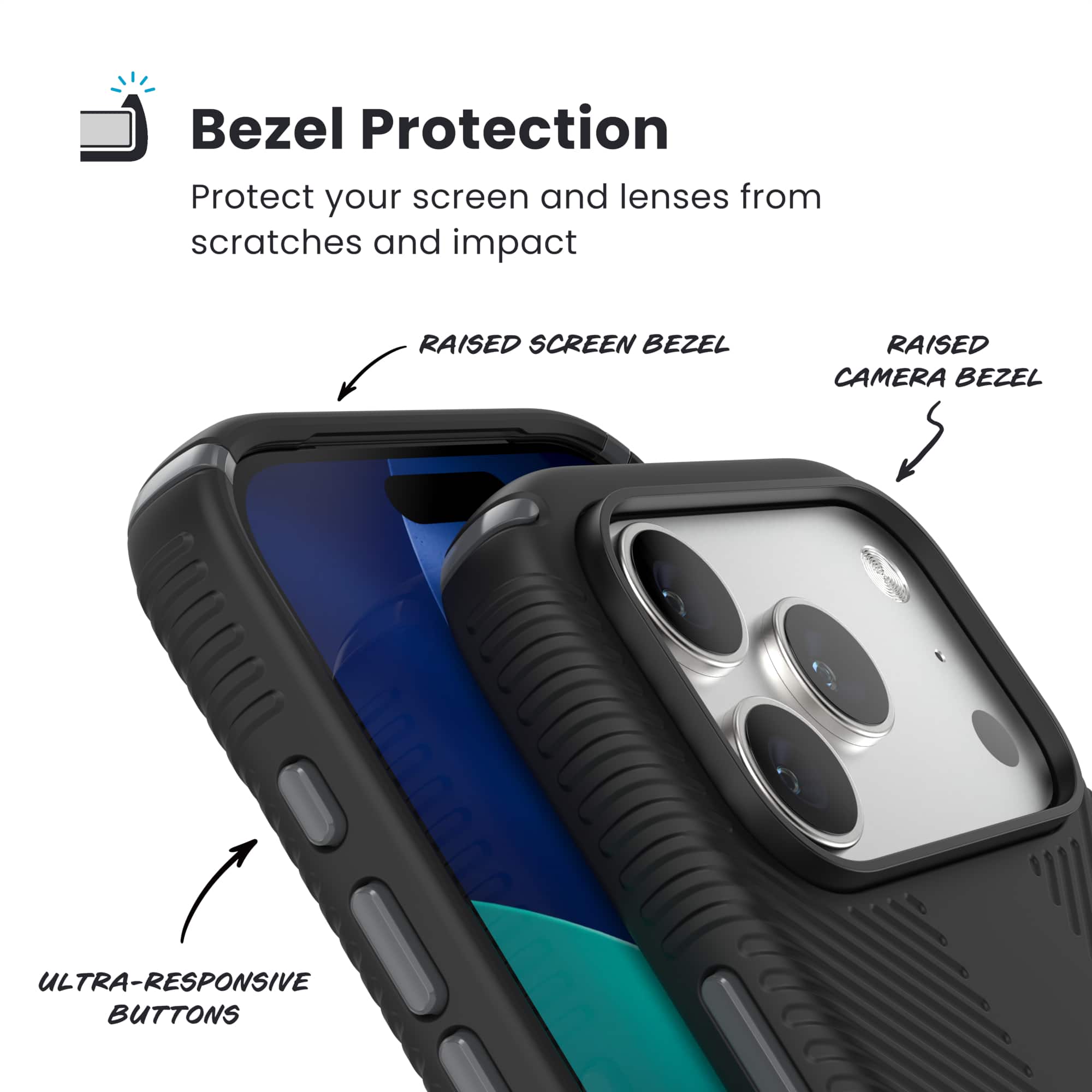 Bezel Protection
Protect your screen and lenses from scratches and impact
- RAISED SCREEN BEZEL
- RAISED CAMERA BEZEL
- ULTRA-RESPONSIVE BUTTONS