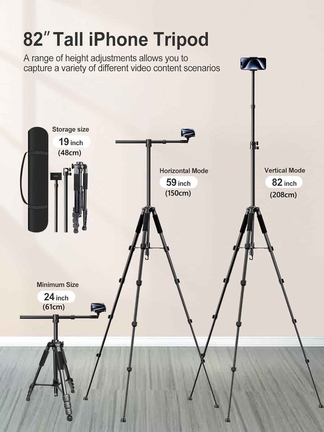 82" Tall iPhone Tripod

A range of height adjustments allows you to capture a variety of different video content scenarios.

- Storage size: 19 inch (48cm)
- Horizontal Mode: 59 inch (150cm)
- Vertical Mode: 82 inch (208cm)
- Minimum Size: 24 inch (61cm)