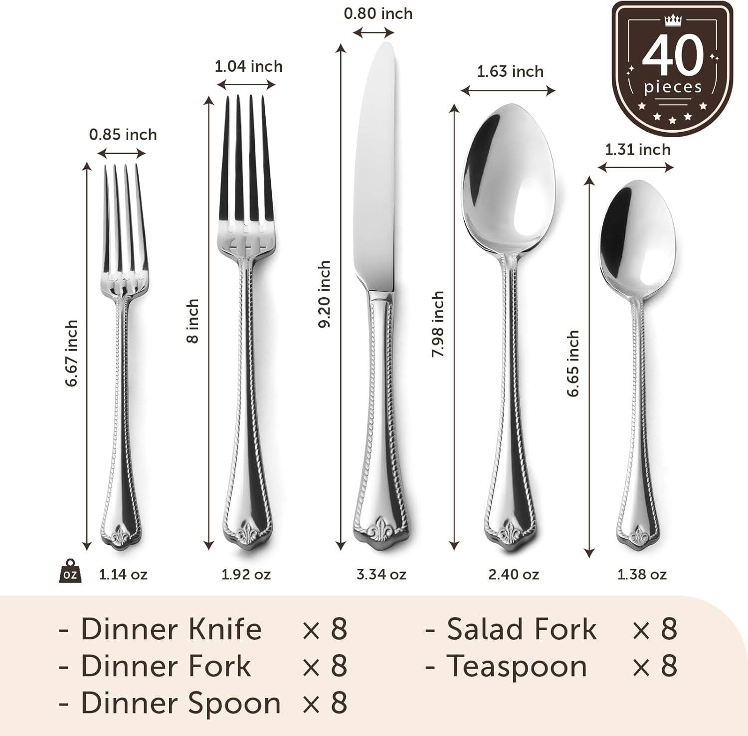 - Dinner Knife x 8
- Dinner Fork x 8
- Dinner Spoon x 8
- Salad Fork x 8
- Teaspoon x 8

40 pieces

- 6.67 inch (1.14 oz)
- 8 inch (1.92 oz)
- 9.20 inch (3.34 oz)
- 7.98 inch (2.40 oz)
- 6.65 inch (1.38 oz)

- 0.85 inch
- 1.04 inch
- 1.63 inch
- 1.31 inch
- 0.80 inch