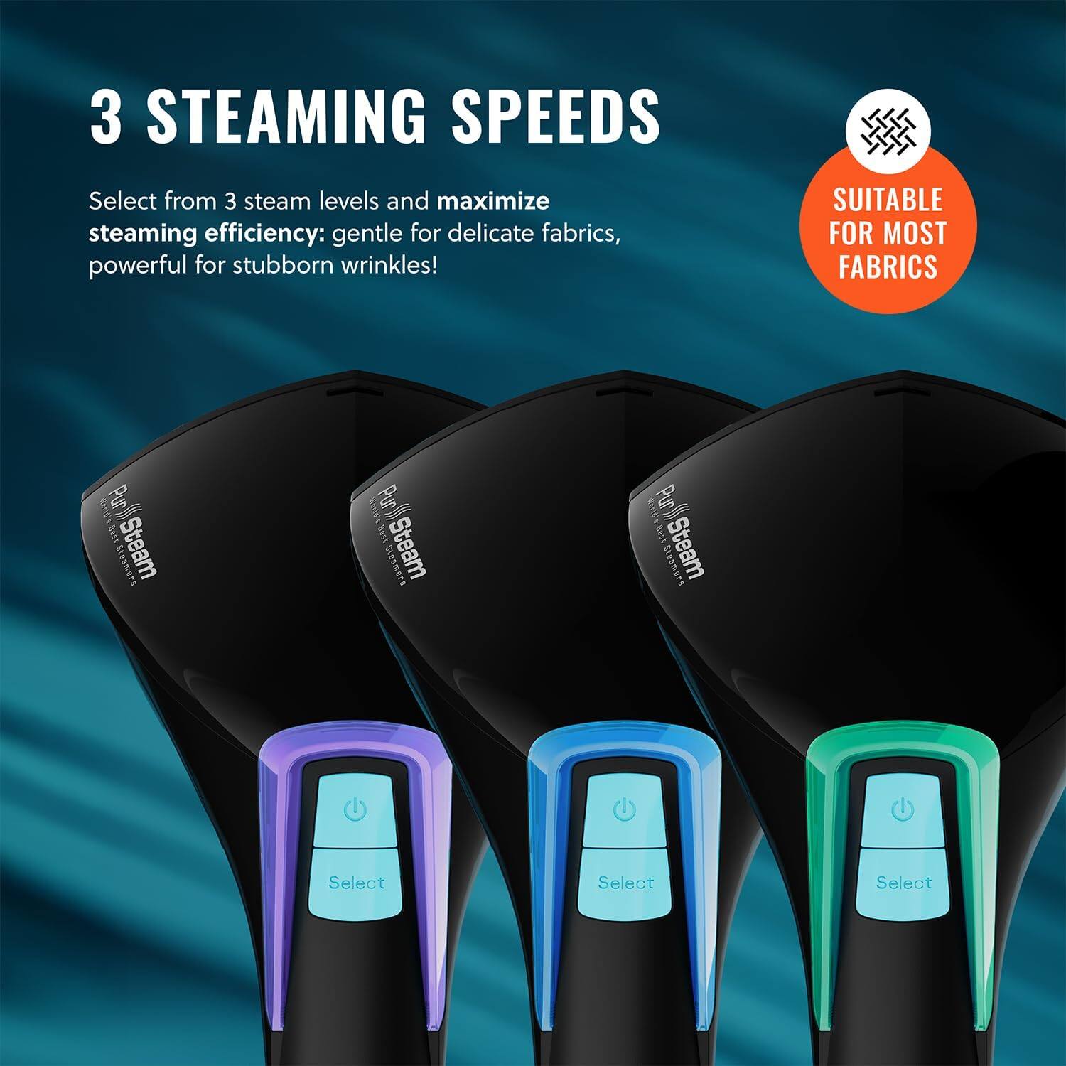 3 STEAMING SPEEDS
Select from 3 steam levels and maximize steaming efficiency: gentle for delicate fabrics, powerful for stubborn wrinkles!
SUITABLE FOR MOST FABRICS
1s Pur i Sitamers Steam
1U Purt lat BnN Steam
1301 Purk ' Mst Seamert Steam
Select Select Select