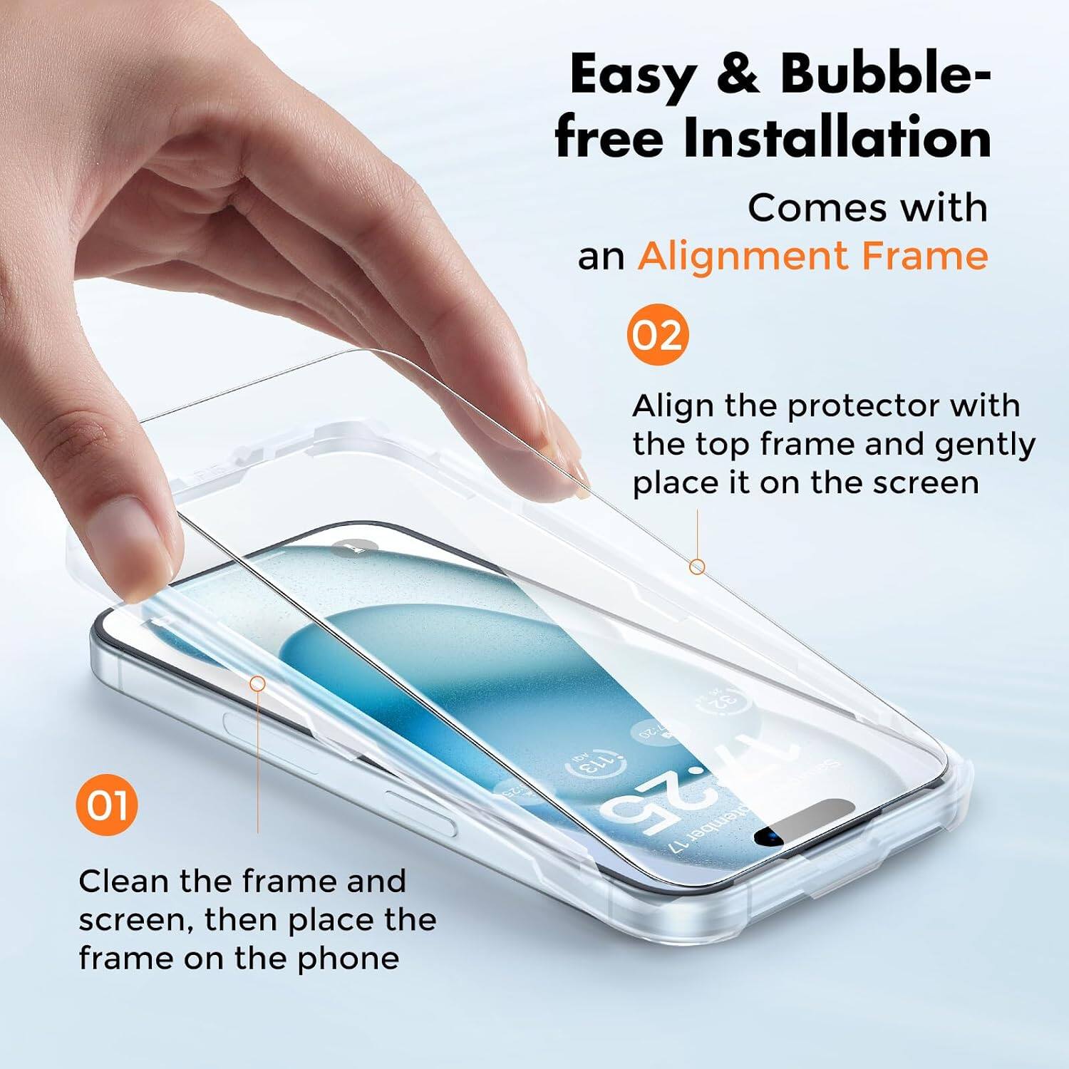 Easy & Bubble-free Installation  
Comes with an Alignment Frame  

01 Clean the frame and screen, then place the frame on the phone  

02 Align the protector with the top frame and gently place it on the screen