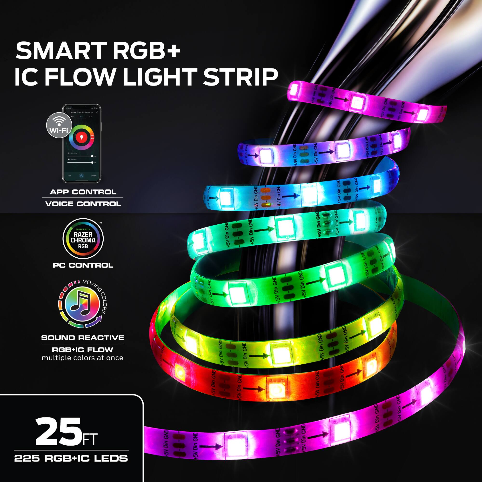 SMART RGB+ IC FLOW LIGHT STRIP

- WI-FI
- APP CONTROL
- VOICE CONTROL
- RAZER CHROMA RGB
- PC CONTROL
- MOVING COLORS
- SOUND REACTIVE
- RGB+IC FLOW
- multiple colors at once
- 25 FT
- 225 RGB+IC LEDs