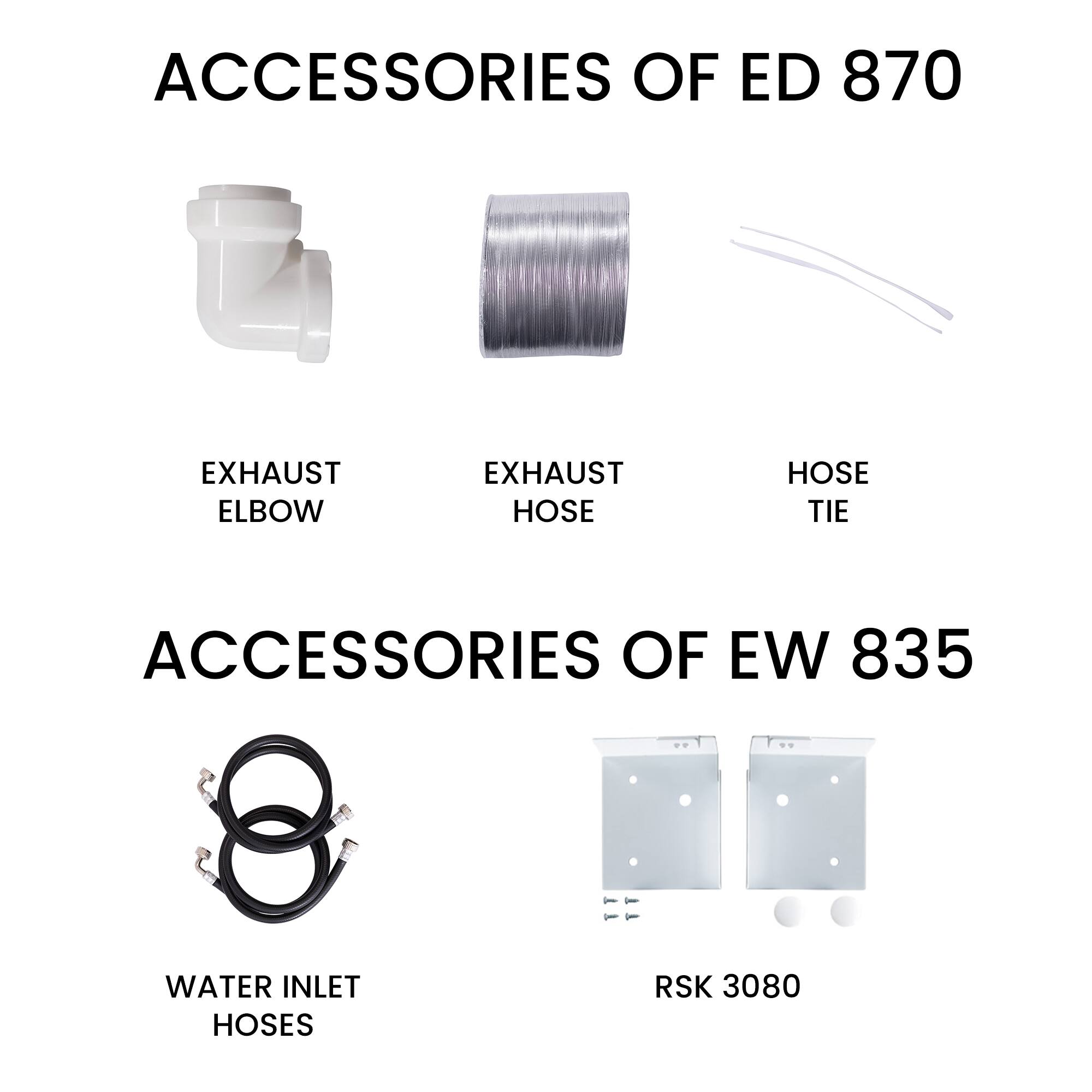 ACCESSORIES OF ED 870  
- EXHAUST ELBOW  
- EXHAUST HOSE  
- HOSE TIE  

ACCESSORIES OF EW 835  
- WATER INLET HOSES  
- RSK 3080