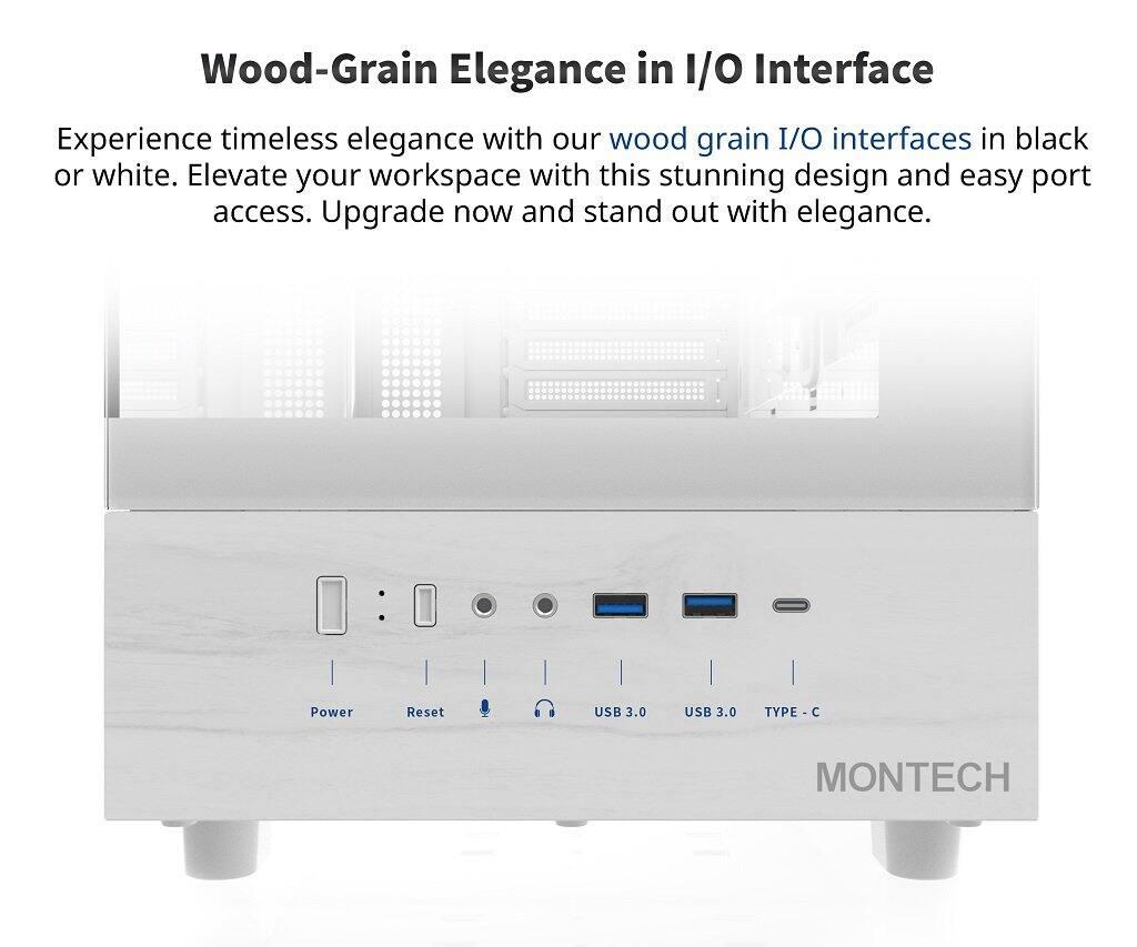 Wood-Grain Elegance in I/O Interface

Experience timeless elegance with our wood grain I/O interfaces in black or white. Elevate your workspace with this stunning design and easy port access. Upgrade now and stand out with elegance.

- Power
- Reset
- USB 3.0
- USB 3.0
- TYPE-C

MONTECH